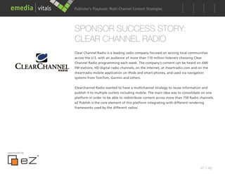 Publisher’s Playbook: Audience Development Strategies
                                     Multi-Channel Content




               SPONSOR SUCCESS STORY:
               CLEAR CHANNEL RADIO
               Clear Channel Radio is a leading radio company focused on serving local communities
               across the U.S. with an audience of more than 110 million listeners choosing Clear
               Channel Radio programming each week. The company’s content can be heard on AM/
               FM stations, HD digital radio channels, on the Internet, at iheartradio.com and on the
               iheartradio mobile application on iPods and smart phones, and used via navigation
               systems from TomTom, Garmin and others.


               Clearchannel Radio wanted to have a multichannel strategy to reuse information and
               publish it to multiple outlets including mobile. The main idea was to consolidate on one
               platform in order to be able to redistribute content across more than 750 Radio channels.
               eZ Publish is the core element of this platform integrating with different rendering
               frameworks used by the different radios.




sponsored by




                                                                                                47 / 48
 