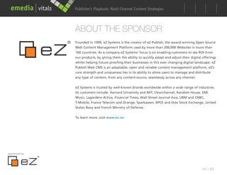 Publisher’s Playbook: Audience Development Strategies
                                     Multi-Channel Content




               ABOUT THE SPONSOR
               Founded in 1999, eZ Systems is the creator of eZ Publish, the award winning Open Source
               Web Content Management Platform used by more than 200,000 Websites in more than
               160 countries. As a company eZ Systems’ focus is on enabling customers to see ROI from
               our products, by giving them the ability to quickly adapt and adjust their digital offerings
               whilst helping future proofing their businesses in this ever changing digital landscape. eZ
               Publish Web CMS is an adaptable, open and reliable content management platform, eZ’s
               core strength and uniqueness lies in its ability to allow users to manage and distribute
               any type of content, from any content-source, seamlessly across any channel.


               eZ Systems is trusted by well-known brands worldwide within a wide range of industries.
               Its customers include: Harvard University and MIT, Clearchannel, Random House, EMI
               Music, Lagardère Active, Financial Times, Wall Street Journal Asia, UBM and CNBC,
               T-Mobile, France Telecom and Orange, Sparkassen, BPCE and Oslo Stock Exchange, United
               States Navy and French Ministry of Defense.


               To learn more, visit www.ez.no




sponsored by




                                                                                                 48 / 48
 
