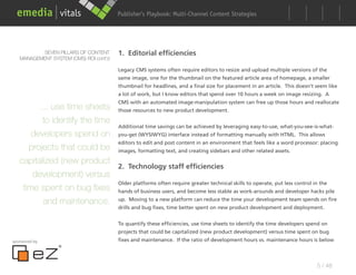 Publisher’s Playbook: Audience Development Strategies
                                                              Multi-Channel Content




          SEVEN PILLARS OF CONTENT      1. Editorial efficiencies
   MANAGEMENT SYSTEM (CMS) ROI cont’d

                                        Legacy CMS systems often require editors to resize and upload multiple versions of the
                                        same image, one for the thumbnail on the featured article area of homepage, a smaller
                                        thumbnail for headlines, and a final size for placement in an article. This doesn’t seem like
                                        a lot of work, but I know editors that spend over 10 hours a week on image resizing. A
                                        CMS with an automated image-manipulation system can free up those hours and reallocate
         ... use time sheets those resources to new product development.
          to identify the time
                               Additional time savings can be achieved by leveraging easy-to-use, what-you-see-is-what-
       developers spend on you-get (WYSIWYG) interface instead of formatting manually with HTML. This allows
                               editors to edit and post content in an environment that feels like a word processor: placing
      projects that could be images, formatting text, and creating sidebars and other related assets.
   capitalized (new product
                               2. Technology staff efficiencies
       development) versus
                               Older platforms often require greater technical skills to operate, put less control in the
    time spent on bug fixes hands of business users, and become less stable as work-arounds and developer hacks pile
          and maintenance. up. Moving to a new platform can reduce the time your development team spends on fire
                                        drills and bug fixes, time better spent on new product development and deployment.


                                        To quantify these efficiencies, use time sheets to identify the time developers spend on
                                        projects that could be capitalized (new product development) versus time spent on bug
sponsored by                            fixes and maintenance. If the ratio of development hours vs. maintenance hours is below




                                                                                                                            5 / 48
 