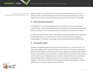 Publisher’s Playbook: Audience Development Strategies
                                                              Multi-Channel Content




          SEVEN PILLARS OF CONTENT      50/50, moving to a new platform could save considerable maintenance man-hours.
   MANAGEMENT SYSTEM (CMS) ROI cont’d   Identifying the number of developer maintenance hours saved can help you create a
                                        model for the number of new products you can launch with the help of a new CMS.


                                        3. New product launches

                                        The lifeblood of a successful digital publisher is the ability to bring new products to
                                        market quickly. Once you’ve identified the time savings of your editorial and technology
                                        staff, you can make a case for reallocating those resources to new product initiatives.


                                        To make your case stronger, create a list of ideas, their revenue potential, their complexity,
                                        and the estimated costs. Assume that not all of the ideas will pay out as expected;
                                        instead, apply a “confidence” percentage of this revenue potential to your ROI model.


                                        4. Increased traffic

                                        Content management systems can help increase site traffic in a number of ways. Just
                                        about every CMS product has been tweaked and tuned for search engine optimization.
                                        Semantic technologies and text mining can improve tagging and keyword optimization.
                                        Sites such as cyberpresse.ca, monvolant.ca, and technaute.com have seen traffic increase
                                        by 30% within a year of implementing a new CMS. Improved site search and related
                                        content capabilities can help keep users on your site longer and make them more
                                        engaged. This additional traffic can be monetized through Google AdSense, endemic
                                        advertising, or promotion of paid content offerings.
sponsored by




                                                                                                                                  6 / 48
 