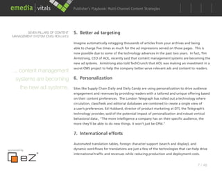 Publisher’s Playbook: Audience Development Strategies
                                                              Multi-Channel Content




          SEVEN PILLARS OF CONTENT      5. Better ad targeting
   MANAGEMENT SYSTEM (CMS) ROI cont’d

                                        Imagine automatically retagging thousands of articles from your archives and being
                                        able to charge five times as much for the ad impressions served on those pages. This is
                                        now possible due to some of the technology advances in the past two years. In fact, Tim
                                        Armstrong, CEO of AOL, recently said that content management systems are becoming the
                                        new ad systems. Armstrong also told TechCrunch that AOL was making an investment in a
                                        secret CMS project to help the company better serve relevant ads and content to readers.
   ... content management
     systems are becoming 6. Personalization
       the new ad systems. Sites like Supply Chain Daily and Daily Candy are using personalization to drive audience
                                        engagement and revenues by providing readers with a tailored and unique offering based
                                        on their content preferences. The London Telegraph has rolled out a technology where
                                        circulation, classifieds and editorial databases are combined to create a single view of
                                        a user’s preferences. Ed Hubbard, director of product marketing at DTI, the Telegraph’s
                                        technology provider, said of the potential impact of personalization and robust vertical
                                        behavioral data:, “The more intelligence a company has on their specific audience, the
                                        more they’ll be able to do new things. It won’t just be CPM.”


                                        7. International efforts

                                        Automated translation tables, foreign character support (search and display), and
sponsored by                            dynamic workflows for translations are just a few of the technologies that can help drive
                                        international traffic and revenues while reducing production and deployment costs.


                                                                                                                            7 / 48
 