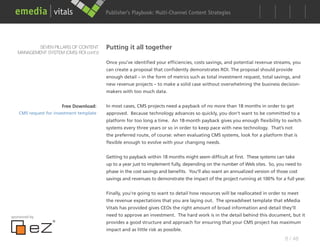 Publisher’s Playbook: Audience Development Strategies
                                                                Multi-Channel Content




          SEVEN PILLARS OF CONTENT        Putting it all together
   MANAGEMENT SYSTEM (CMS) ROI cont’d

                                          Once you’ve identified your efficiencies, costs savings, and potential revenue streams, you
                                          can create a proposal that confidently demonstrates ROI. The proposal should provide
                                          enough detail – in the form of metrics such as total investment request, total savings, and
                                          new revenue projects – to make a solid case without overwhelming the business decision-
                                          makers with too much data.


                        Free Download:    In most cases, CMS projects need a payback of no more than 18 months in order to get
    CMS request for investment template   approved. Because technology advances so quickly, you don’t want to be committed to a
                                          platform for too long a time. An 18-month payback gives you enough flexibility to switch
                                          systems every three years or so in order to keep pace with new technology. That’s not
                                          the preferred route, of course: when evaluating CMS systems, look for a platform that is
                                          flexible enough to evolve with your changing needs.


                                          Getting to payback within 18 months might seem difficult at first. These systems can take
                                          up to a year just to implement fully, depending on the number of Web sites. So, you need to
                                          phase in the cost savings and benefits. You’ll also want an annualized version of those cost
                                          savings and revenues to demonstrate the impact of the project running at 100% for a full year.


                                          Finally, you’re going to want to detail how resources will be reallocated in order to meet
                                          the revenue expectations that you are laying out. The spreadsheet template that eMedia
                                          Vitals has provided gives CEOs the right amount of broad information and detail they’ll
sponsored by                              need to approve an investment. The hard work is in the detail behind this document, but it
                                          provides a good structure and approach for ensuring that your CMS project has maximum
                                          impact and as little risk as possible.
                                                                                                                                8 / 48
 