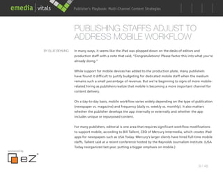 Publisher’s Playbook: Audience Development Strategies
                                                        Multi-Channel Content




                                  PUBLISHING STAFFS ADJUST TO
                                  ADDRESS MOBILE WORKFLOW
               BY ELLIE BEHLING   In many ways, it seems like the iPad was plopped down on the desks of editors and
                                  production staff with a note that said, “Congratulations! Please factor this into what you’re
                                  already doing.”


                                  While support for mobile devices has added to the production plate, many publishers
                                  have found it difficult to justify budgeting for dedicated mobile staff when the medium
                                  remains such a small percentage of revenue. But we’re beginning to signs of more mobile-
                                  related hiring as publishers realize that mobile is becoming a more important channel for
                                  content delivery.


                                  On a day-to-day basis, mobile workflow varies widely depending on the type of publication
                                  (newspaper vs. magazine) and frequency (daily vs. weekly vs. monthly). It also matters
                                  whether the publisher develops the app internally or externally and whether the app
                                  includes unique or repurposed content.


                                  For many publishers, editorial is one area that requires significant workflow modifications
                                  to support mobile, according to Bill Tallent, CEO of Mercury Intermedia, which creates iPad
                                  apps for newspapers such as USA Today. Mercury’s larger clients have hired full-time mobile
                                  staffs, Tallent said at a recent conference hosted by the Reynolds Journalism Institute. (USA
                                  Today reorganized last year, putting a bigger emphasis on mobile.)
sponsored by




                                                                                                                      9 / 48
 