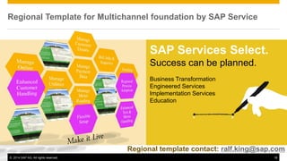 ©2014 SAP AG. All rights reserved. 
18 
SAP Services Select. Success can be planned. Business Transformation Engineered Services Implementation Services Education 
Regional Template for Multichannel foundation by SAP Service 
Regional template contact: ralf.king@sap.com  
