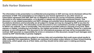 ©2014 SAP AG. All rights reserved. 
2 
Safe Harbor Statement 
The information in this presentation is confidential and proprietary to SAP and may not be disclosed without the permission of SAP. This presentation is not subject to your license agreement or any other service or subscription agreement with SAP. SAP has no obligation to pursue any course of business outlined in this document or any related presentation, or to develop or release any functionality mentioned therein. This document, or any related presentation and SAP's strategy and possible future developments, products and or foundations directions and functionality are all subject to change and may be changed by SAP at any time for any reason without notice. The information on this document is not a commitment, promise or legal obligation to deliver any material, code or functionality. This document is provided without a warranty of any kind, either express or implied, including but not limited to, the implied warranties of merchantability, fitness for a particular purpose, or non-infringement. This document is for informational purposes and may not be incorporated into a contract. SAP assumes no responsibility for errors or omissions in this document, except if such damages were caused by SAP intentionally or grossly negligent. 
All forward-looking statements are subject to various risks and uncertainties that could cause actual results to differ materially from expectations. Readers are cautioned not to place undue reliance on these forward-looking statements, which speak only as of their dates, and they should not be relied upon in making purchasing decisions. 
 