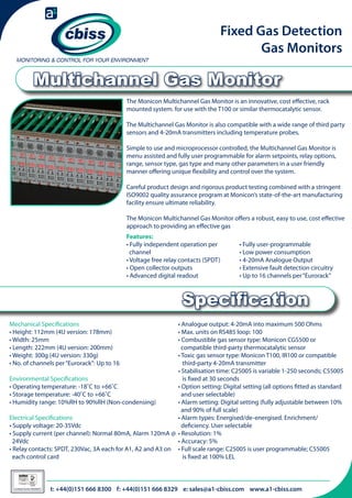 Fixed Gas Detection
Gas Monitors

Multichannel Gas Monitor
The Monicon Multichannel Gas Monitor is an innovative, cost effective, rack
mounted system. for use with the T100 or similar thermocatalytic sensor.
The Multichannel Gas Monitor is also compatible with a wide range of third party
sensors and 4-20mA transmitters including temperature probes.
Simple to use and microprocessor controlled, the Multichannel Gas Monitor is
menu assisted and fully user programmable for alarm setpoints, relay options,
range, sensor type, gas type and many other parameters in a user friendly
manner offering unique flexibility and control over the system.
Careful product design and rigorous product testing combined with a stringent
ISO9002 quality assurance program at Monicon’s state-of-the-art manufacturing
facility ensure ultimate reliability.
The Monicon Multichannel Gas Monitor offers a robust, easy to use, cost effective
approach to providing an effective gas
Features:
• Fully independent operation per 	
channel
• Voltage free relay contacts (SPDT)
• Open collector outputs
• Advanced digital readout

• Fully user-programmable
• Low power consumption
• 4-20mA Analogue Output
• Extensive fault detection circuitry
• Up to 16 channels per “Eurorack”

Specification
Mechanical Specifications
• Height: 112mm (4U version: 178mm)
• Width: 25mm
• Length: 222mm (4U version: 200mm)
• Weight: 300g (4U version: 330g)
• No. of channels per “Eurorack”: Up to 16

• Analogue output: 4-20mA into maximum 500 Ohms
• Max. units on RS485 loop: 100
• Combustible gas sensor type: Monicon CGS500 or
compatible third-party thermocatalytic sensor
• Toxic gas sensor type: Monicon T100, IR100 or compatible 	
third-party 4-20mA transmitter
• Stabilisation time: C25005 is variable 1-250 seconds; C55005 	
Environmental Specifications
is fixed at 30 seconds
• Operating temperature: -18˚C to +66˚C
• Option setting: Digital setting (all options fitted as standard 	
• Storage temperature: -40˚C to +66˚C
and user selectable)
• Humidity range: 10%RH to 90%RH (Non-condensing)
• Alarm setting: Digital setting (fully adjustable between 10% 	
and 90% of full scale)
Electrical Specifications
• Alarm types: Energised/de-energised. Enrichment/
• Supply voltage: 20-35Vdc
deficiency. User selectable
• Supply current (per channel): Normal 80mA, Alarm 120mA @ 	 • Resolution: 1%
24Vdc
• Accuracy: 5%
• Relay contacts: SPDT, 230Vac, 3A each for A1, A2 and A3 on 	 • Full scale range: C25005 is user programmable; C55005 	
each control card
is fixed at 100% LEL

026

Certificate Number 996QM8001

t: +44(0)151 666 8300 f: +44(0)151 666 8329 e: sales@a1-cbiss.com www.a1-cbiss.com

 