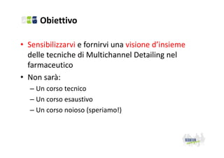 Obiettivo
• Sensibilizzarvi e fornirvi una visione d’insieme 
delle tecniche di Multichannel Detailing nel 
farmaceutico
• Non sarà:
– Un corso tecnico
– Un corso esaustivo
– Un corso noioso (speriamo!)

 