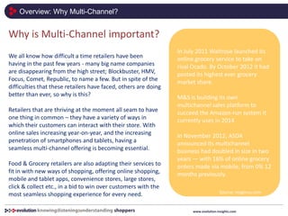 Overview: Why Multi-Channel?
www.evolution-insights.com
Why is Multi-Channel important?
We all know how difficult a time retailers have been
having in the past few years - many big name companies
are disappearing from the high street; Blockbuster, HMV,
Focus, Comet, Republic, to name a few. But in spite of the
difficulties that these retailers have faced, others are doing
better than ever, so why is this?
Retailers that are thriving at the moment all seam to have
one thing in common – they have a variety of ways in
which their customers can interact with their store. With
online sales increasing year-on-year, and the increasing
penetration of smartphones and tablets, having a
seamless multi-channel offering is becoming essential.
Food & Grocery retailers are also adapting their services to
fit in with new ways of shopping, offering online shopping,
mobile and tablet apps, convenience stores, large stores,
click & collect etc., in a bid to win over customers with the
most seamless shopping experience for every need.
In July 2011 Waitrose launched its
online grocery service to take on
rival Ocado. By October 2012 it had
posted its highest ever grocery
market share.
M&S is building its own
multichannel sales platform to
succeed the Amazon-run system it
currently uses in 2014
In November 2012, ASDA
announced its multichannel
business had doubled in size in two
years — with 16% of online grocery
orders made via mobile, from 0% 12
months previously.
Source: maginus.com
 
