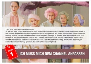 1: Ich muss mich dem Channel anpassen. 
So wie sich diese junge Dame dem Style ihrer älteren Freundinnen anpasst, machen das Versicherungen gerade in 
den sozialen Netzwerken meistens umgekehrt – und nicht so gekonnt. Wir haben schon zu viele Smiley-Faces und 
trendige Phrasen und die User Reaktionen darauf analysiert um sagen zu können: Bitte versuchen Sie nicht, sich 
krampfhaft der vorherrschenden Sprache des Channels anzupassen – zum Beispiel auf Facebook. Stehen Sie zu 
Ihrer Markenidentität! Biedern Sie sich nicht an! Seien Sie nicht übertrieben witzig. Ihre Kunden möchten gar 
nicht mit einer Versicherung sprechen, die nicht vertrauenswürdig klingt. 
 