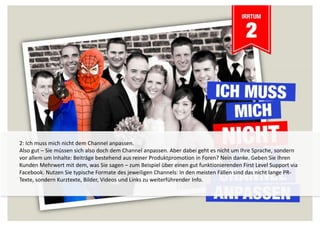 2: Ich muss mich nicht dem Channel anpassen. 
Also gut – Sie müssen sich also doch dem Channel anpassen. Aber dabei geht es nicht um Ihre Sprache, sondern 
vor allem um Inhalte: Beiträge bestehend aus reiner Produktpromotion in Foren? Nein danke. Geben Sie Ihren 
Kunden Mehrwert mit dem, was Sie sagen – zum Beispiel über einen gut funktionierenden First Level Support via 
Facebook. Nutzen Sie typische Formate des jeweiligen Channels: In den meisten Fällen sind das nicht lange PR-Texte, 
sondern Kurztexte, Bilder, Videos und Links zu weiterführender Info. 
 