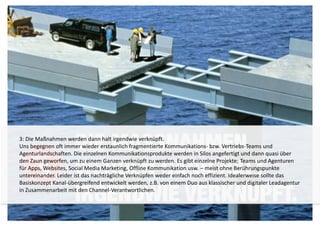 3: Die Maßnahmen werden dann halt irgendwie verknüpft. 
Uns begegnen oft immer wieder erstaunlich fragmentierte Kommunikations- bzw. Vertriebs-Teams und 
Agenturlandschaften. Die einzelnen Kommunikationsprodukte werden in Silos angefertigt und dann quasi über 
den Zaun geworfen, um zu einem Ganzen verknüpft zu werden. Es gibt einzelne Projekte; Teams und Agenturen 
für Apps, Websites, Social Media Marketing, Offline Kommunikation usw. – meist ohne Berührungspunkte 
untereinander. Leider ist das nachträgliche Verknüpfen weder einfach noch effizient. Idealerweise sollte das 
Basiskonzept Kanal-übergreifend entwickelt werden, z.B. von einem Duo aus klassischer und digitaler Leadagentur 
in Zusammenarbeit mit den Channel-Verantwortlichen. 
 