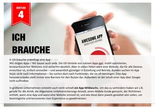 4: Ich brauche unbedingt eine App. 
Wir mögen Apps – Wir bauen auch viele. Die UX-Vorteile von nativen Apps ggü. mobil optimierten, 
browserbasierten Websites sind weiterhin deutlich. Aber in vielen Fällen wäre eine Website, die für alle Devices 
erreichbar ist, einfach sinnvoller – und wesentlich günstiger in Erstellung und Betrieb. Kunden suchen im App 
Store nicht nach Informationen – Sie suchen dort nach Funktionen, die sie oft benötigen. Eine App 
herunterzuladen stellt immer eine Barriere für den Nutzer dar. Außerdem ist der Inhalt einer App über Google 
nicht auffindbar. 
In größeren Unternehmen entsteht auch recht schnell ein App-Wildwuchs. Um das zu verhindern haben wir z.B. 
gerade für die AUVA, die Allgemeine Unfallversicherungs-Anstalt, einen Mobile-Guide gemacht, der Richtlinien 
enthält, wann eine App und wann eine Website sinnvoll ist, und wie diese dann jeweils gestaltet sein sollen, um 
bestmögliche und konsistente User-Experience zu gewährleisten. 
 