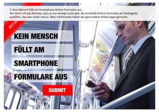 5: Kein Mensch füllt am Smartphone Online-Formulare aus. 
Wir hören oft das Klischee, dass es nur wenige Leute gibt, die ernsthaft Online-Formulare am Mobilgerät 
ausfüllen. Das war sicher mal so. Aber mittlerweile haben wir ganz andere Erfahrungen gemacht. 
 