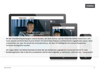 Bei der Smartbanking Kampagne unseres Kunden, der Bank Austria, war der Anteil der Online Conversions sehr 
hoch, obwohl sämtliche Bank Austria Filialen mit David Alaba Plakaten und Broschüren zugepflastert waren. Noch 
erstaunlicher war aber die Anzahl der Kontoabschlüsse, die über ein Mobilgerät mit unserem Responsive 
Formular durchgeführt wurden. 
Wir sagen daher: Ein Online-Formular ist einer der am einfachsten zugänglichen Conversion-Points für viele 
Kundensegmente. Hier in die UX zu investieren und für alle Endgeräte zu optimieren, zahlt sich aus – versprochen! 
www.fonda.at 21 
 