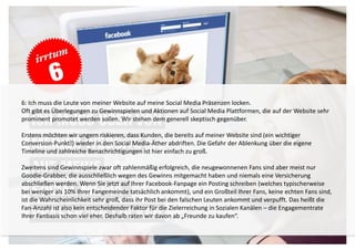 6: Ich muss die Leute von meiner Website auf meine Social Media Präsenzen locken. 
Oft gibt es Überlegungen zu Gewinnspielen und Aktionen auf Social Media Plattformen, die auf der Website sehr 
prominent promotet werden sollen. Wir stehen dem generell skeptisch gegenüber. 
Erstens möchten wir ungern riskieren, dass Kunden, die bereits auf meiner Website sind (ein wichtiger 
Conversion-Punkt!) wieder in den Social Media-Äther abdriften. Die Gefahr der Ablenkung über die eigene 
Timeline und zahlreiche Benachrichtigungen ist hier einfach zu groß. 
Zweitens sind Gewinnspiele zwar oft zahlenmäßig erfolgreich, die neugewonnenen Fans sind aber meist nur 
Goodie-Grabber, die ausschließlich wegen des Gewinns mitgemacht haben und niemals eine Versicherung 
abschließen werden. Wenn Sie jetzt auf Ihrer Facebook-Fanpage ein Posting schreiben (welches typischerweise 
bei weniger als 10% Ihrer Fangemeinde tatsächlich ankommt), und ein Großteil Ihrer Fans, keine echten Fans sind, 
ist die Wahrscheinlichkeit sehr groß, dass ihr Post bei den falschen Leuten ankommt und verpufft. Das heißt die 
Fan-Anzahl ist also kein entscheidender Faktor für die Zielerreichung in Sozialen Kanälen – die Engagementrate 
Ihrer Fanbasis schon viel eher. Deshalb raten wir davon ab „Freunde zu kaufen“. 
 