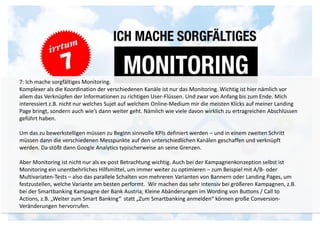7: Ich mache sorgfältiges Monitoring. 
Komplexer als die Koordination der verschiedenen Kanäle ist nur das Monitoring. Wichtig ist hier nämlich vor 
allem das Verknüpfen der Informationen zu richtigen User-Flüssen. Und zwar von Anfang bis zum Ende. Mich 
interessiert z.B. nicht nur welches Sujet auf welchem Online-Medium mir die meisten Klicks auf meiner Landing 
Page bringt, sondern auch wie’s dann weiter geht. Nämlich wie viele davon wirklich zu ertragreichen Abschlüssen 
geführt haben. 
Um das zu bewerkstelligen müssen zu Beginn sinnvolle KPIs definiert werden – und in einem zweiten Schritt 
müssen dann die verschiedenen Messpunkte auf den unterschiedlichen Kanälen geschaffen und verknüpft 
werden. Da stößt dann Google Analytics typischerweise an seine Grenzen. 
Aber Monitoring ist nicht nur als ex-post Betrachtung wichtig. Auch bei der Kampagnenkonzeption selbst ist 
Monitoring ein unentbehrliches Hilfsmittel, um immer weiter zu optimieren – zum Beispiel mit A/B- oder 
Multivariaten-Tests – also das parallele Schalten von mehreren Varianten von Bannern oder Landing Pages, um 
festzustellen, welche Variante am besten performt. Wir machen das sehr intensiv bei größeren Kampagnen, z.B. 
bei der Smartbanking Kampagne der Bank Austria; Kleine Abänderungen im Wording von Buttons / Call to 
Actions, z.B. „Weiter zum Smart Banking“ statt „Zum Smartbanking anmelden“ können große Conversion- 
Veränderungen hervorrufen. 
 