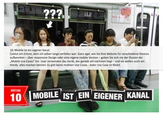 10: Mobile ist ein eigener Kanal. 
Zuletzt ein Irrtum, dem ich selber lange verfallen war: Ganz egal, wie Sie Ihre Website für verschiedene Devices 
aufbereiten – über responsive Design oder eine eigene mobile Version – geben Sie sich nie der Illusion der 
„Mobile Use Cases“ hin. User verwenden das Gerät, das gerade am nächsten liegt – und sie wollen auch am 
Handy alles machen können. Es gibt keine mobilen Use Cases - Jeder Use Case ist Mobil. 
 