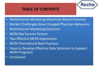 TABLE OF CONTENTS
• Multichannel Marketing Maximizes Brand Potential
• Market Challenges Have Changed Physician Behaviors
• Multichannel Marketing Solutions
• MCM Key Success Factors
• Two Effective MCM Approaches
• MCM Promotional Best Practices
• Steps to Develop Effective Data Solutions to Support
MCM Programs
• Conclusion
 