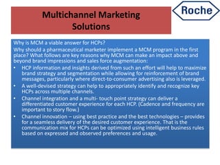 Multichannel Marketing
Solutions
Why is MCM a viable answer for HCPs?
Why should a pharmaceutical marketer implement a MCM program in the first
place? What follows are key reasons why MCM can make an impact above and
beyond brand impressions and sales force augmentation:
• HCP information and insights derived from such an effort will help to maximize
brand strategy and segmentation while allowing for reinforcement of brand
messages, particularly where direct-to-consumer advertising also is leveraged.
• A well-devised strategy can help to appropriately identify and recognize key
HCPs across multiple channels.
• Channel integration and a multi- touch point strategy can deliver a
differentiated customer experience for each HCP. (Cadence and frequency are
important to story flow.)
• Channel innovation – using best practice and the best technologies – provides
for a seamless delivery of the desired customer experience. That is the
communication mix for HCPs can be optimized using intelligent business rules
based on expressed and observed preferences and usage.
 
