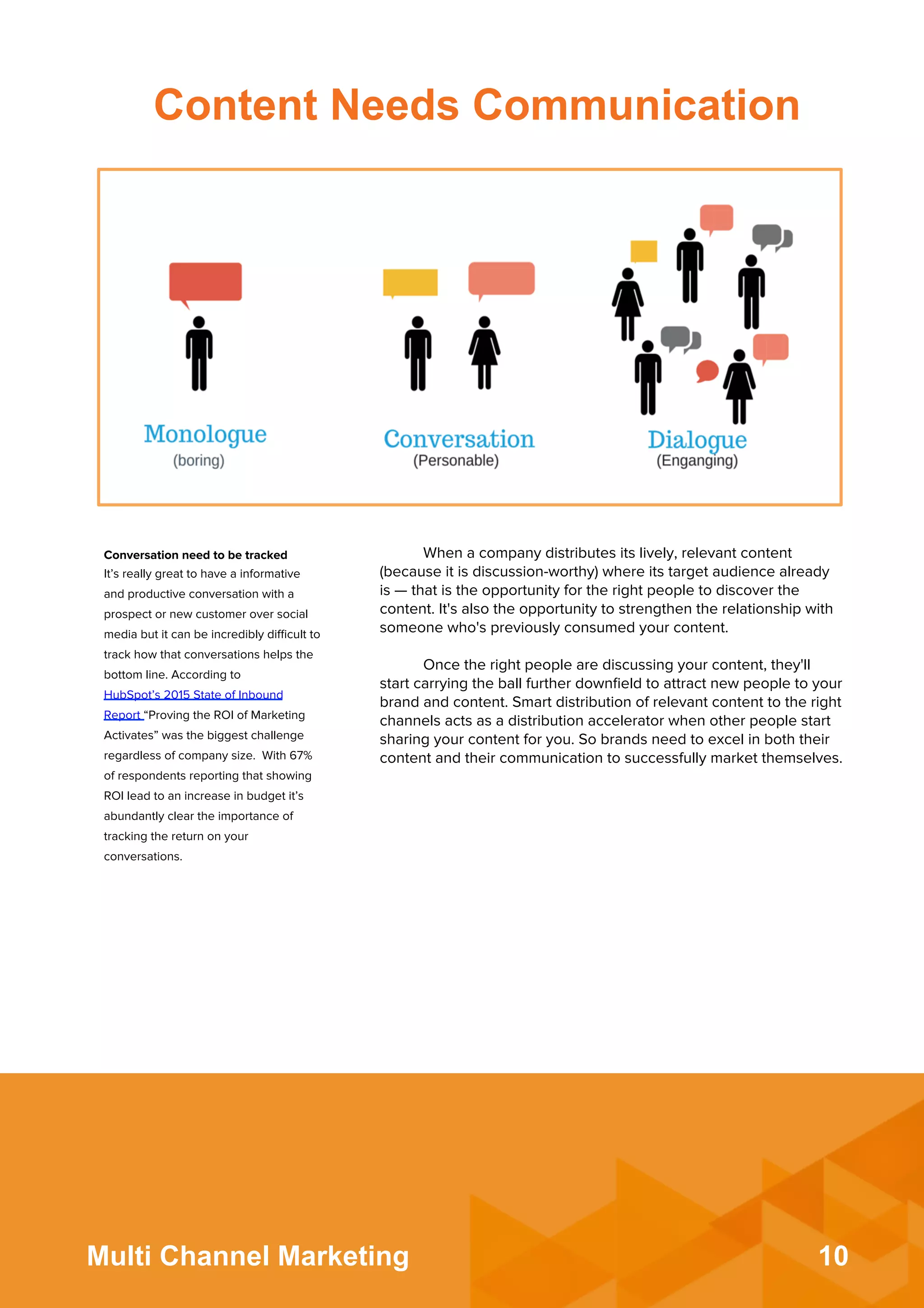 10Multi Channel Marketing
When a company distributes its lively, relevant content
(because it is discussion-worthy) where its target audience already
is — that is the opportunity for the right people to discover the
content. It's also the opportunity to strengthen the relationship with
someone who's previously consumed your content.
 
Once the right people are discussing your content, they'll
start carrying the ball further downﬁeld to attract new people to your
brand and content. Smart distribution of relevant content to the right
channels acts as a distribution accelerator when other people start
sharing your content for you. So brands need to excel in both their
content and their communication to successfully market themselves.
Conversation need to be tracked
It’s really great to have a informative
and productive conversation with a
prospect or new customer over social
media but it can be incredibly diﬃcult to
track how that conversations helps the
bottom line. According to
HubSpot’s 2015 State of Inbound
Report “Proving the ROI of Marketing
Activates” was the biggest challenge
regardless of company size. With 67%
of respondents reporting that showing
ROI lead to an increase in budget it’s
abundantly clear the importance of
tracking the return on your
conversations.
Content Needs Communication
 