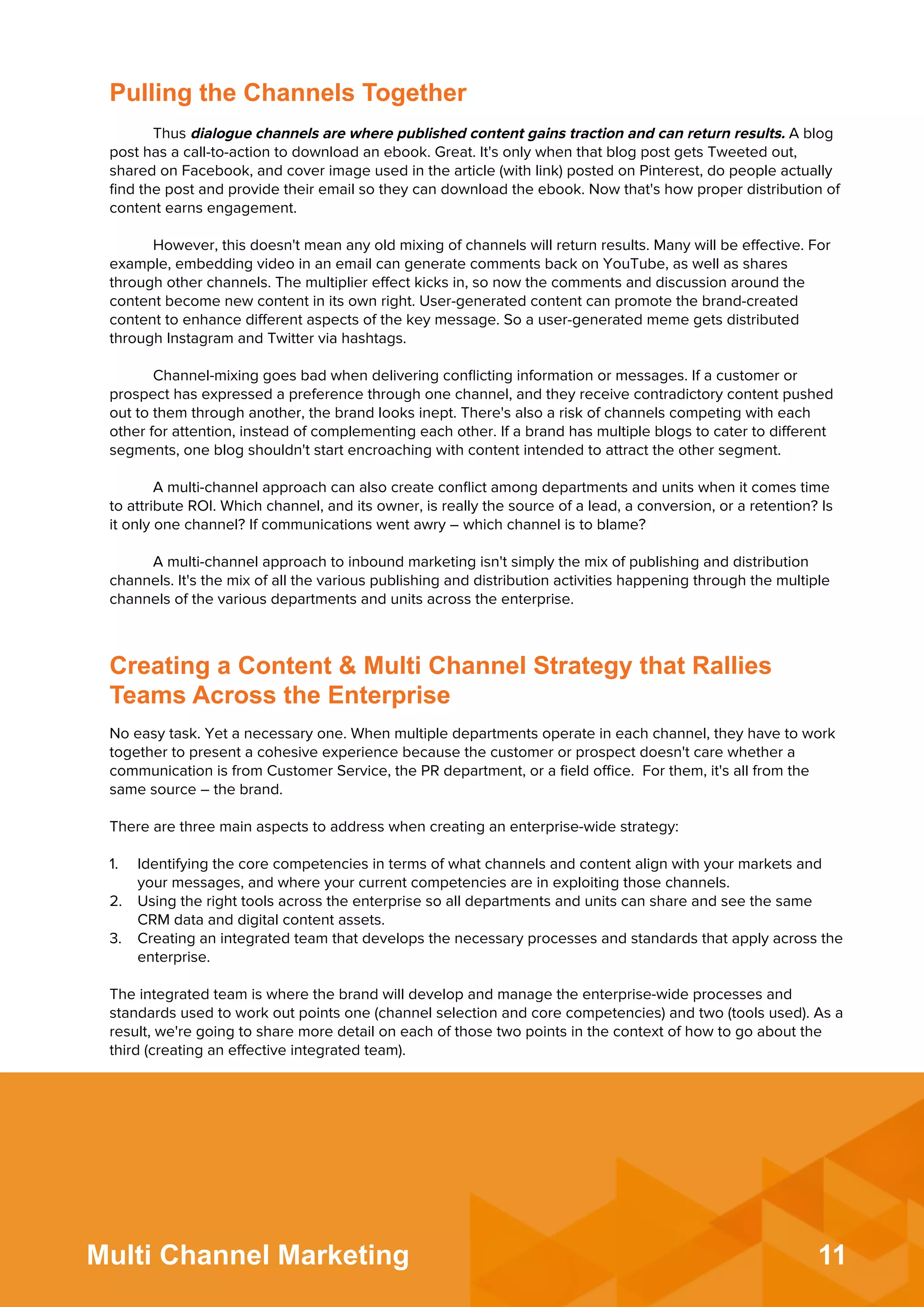 11Multi Channel Marketing
Pulling the Channels Together
Thus dialogue channels are where published content gains traction and can return results. A blog
post has a call-to-action to download an ebook. Great. It's only when that blog post gets Tweeted out,
shared on Facebook, and cover image used in the article (with link) posted on Pinterest, do people actually
ﬁnd the post and provide their email so they can download the ebook. Now that's how proper distribution of
content earns engagement.
However, this doesn't mean any old mixing of channels will return results. Many will be eﬀective. For
example, embedding video in an email can generate comments back on YouTube, as well as shares
through other channels. The multiplier eﬀect kicks in, so now the comments and discussion around the
content become new content in its own right. User-generated content can promote the brand-created
content to enhance diﬀerent aspects of the key message. So a user-generated meme gets distributed
through Instagram and Twitter via hashtags.
 
Channel-mixing goes bad when delivering conﬂicting information or messages. If a customer or
prospect has expressed a preference through one channel, and they receive contradictory content pushed
out to them through another, the brand looks inept. There's also a risk of channels competing with each
other for attention, instead of complementing each other. If a brand has multiple blogs to cater to diﬀerent
segments, one blog shouldn't start encroaching with content intended to attract the other segment.
 
A multi-channel approach can also create conﬂict among departments and units when it comes time
to attribute ROI. Which channel, and its owner, is really the source of a lead, a conversion, or a retention? Is
it only one channel? If communications went awry – which channel is to blame?
 
A multi-channel approach to inbound marketing isn't simply the mix of publishing and distribution
channels. It's the mix of all the various publishing and distribution activities happening through the multiple
channels of the various departments and units across the enterprise.
No easy task. Yet a necessary one. When multiple departments operate in each channel, they have to work
together to present a cohesive experience because the customer or prospect doesn't care whether a
communication is from Customer Service, the PR department, or a ﬁeld oﬃce. For them, it's all from the
same source – the brand.
There are three main aspects to address when creating an enterprise-wide strategy:
 
1.  Identifying the core competencies in terms of what channels and content align with your markets and
your messages, and where your current competencies are in exploiting those channels.
2.  Using the right tools across the enterprise so all departments and units can share and see the same
CRM data and digital content assets.
3.  Creating an integrated team that develops the necessary processes and standards that apply across the
enterprise.
The integrated team is where the brand will develop and manage the enterprise-wide processes and
standards used to work out points one (channel selection and core competencies) and two (tools used). As a
result, we're going to share more detail on each of those two points in the context of how to go about the
third (creating an eﬀective integrated team).
Creating a Content & Multi Channel Strategy that Rallies
Teams Across the Enterprise
 