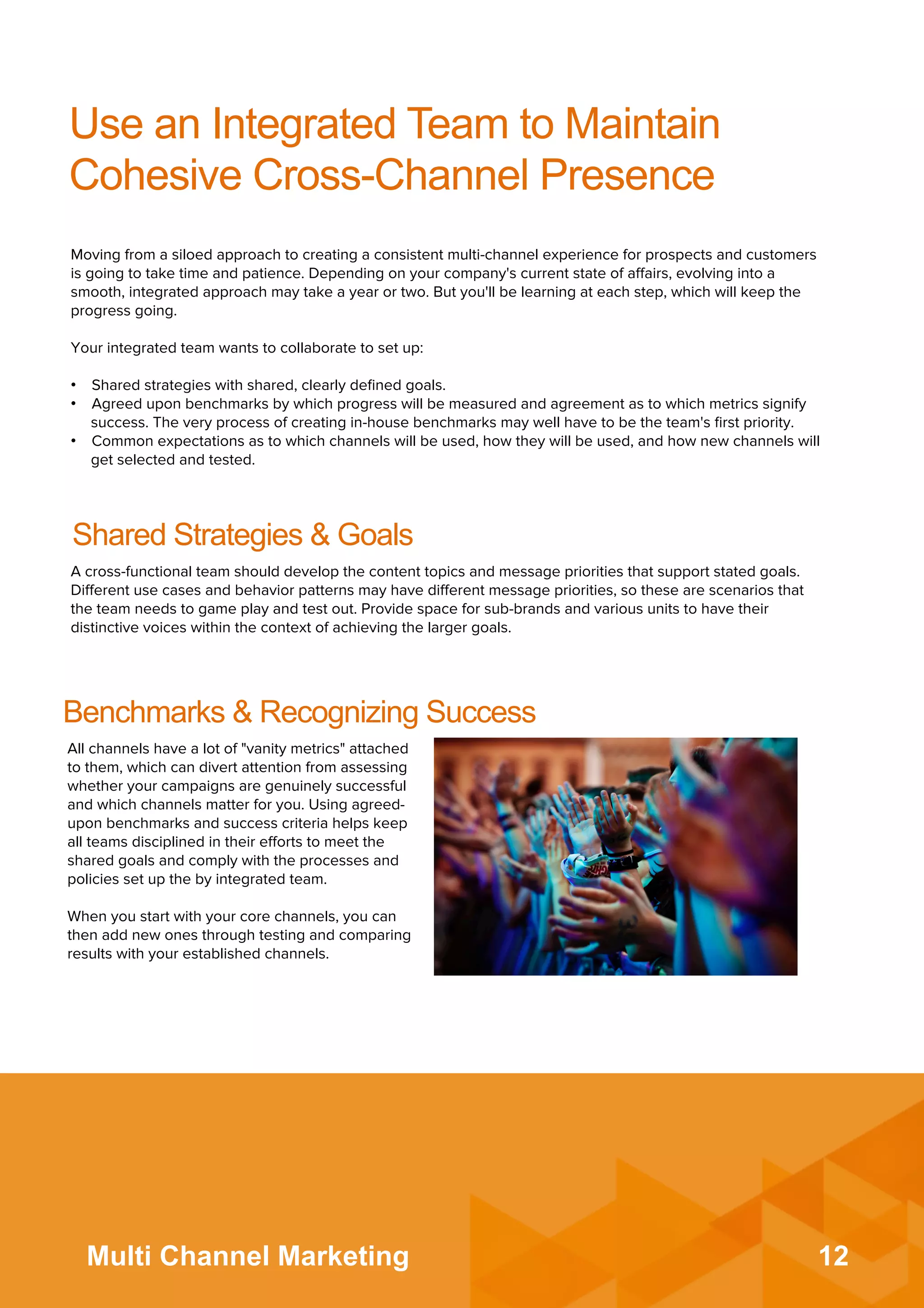 12Multi Channel Marketing
Use an Integrated Team to Maintain
Cohesive Cross-Channel Presence
Moving from a siloed approach to creating a consistent multi-channel experience for prospects and customers
is going to take time and patience. Depending on your company's current state of aﬀairs, evolving into a
smooth, integrated approach may take a year or two. But you'll be learning at each step, which will keep the
progress going.
 
Your integrated team wants to collaborate to set up:
•  Shared strategies with shared, clearly deﬁned goals.
•  Agreed upon benchmarks by which progress will be measured and agreement as to which metrics signify
success. The very process of creating in-house benchmarks may well have to be the team's ﬁrst priority.
•  Common expectations as to which channels will be used, how they will be used, and how new channels will
get selected and tested.
Shared Strategies & Goals
A cross-functional team should develop the content topics and message priorities that support stated goals.
Diﬀerent use cases and behavior patterns may have diﬀerent message priorities, so these are scenarios that
the team needs to game play and test out. Provide space for sub-brands and various units to have their
distinctive voices within the context of achieving the larger goals.
Benchmarks & Recognizing Success
All channels have a lot of "vanity metrics" attached
to them, which can divert attention from assessing
whether your campaigns are genuinely successful
and which channels matter for you. Using agreed-
upon benchmarks and success criteria helps keep
all teams disciplined in their eﬀorts to meet the
shared goals and comply with the processes and
policies set up the by integrated team.
 
When you start with your core channels, you can
then add new ones through testing and comparing
results with your established channels.
 