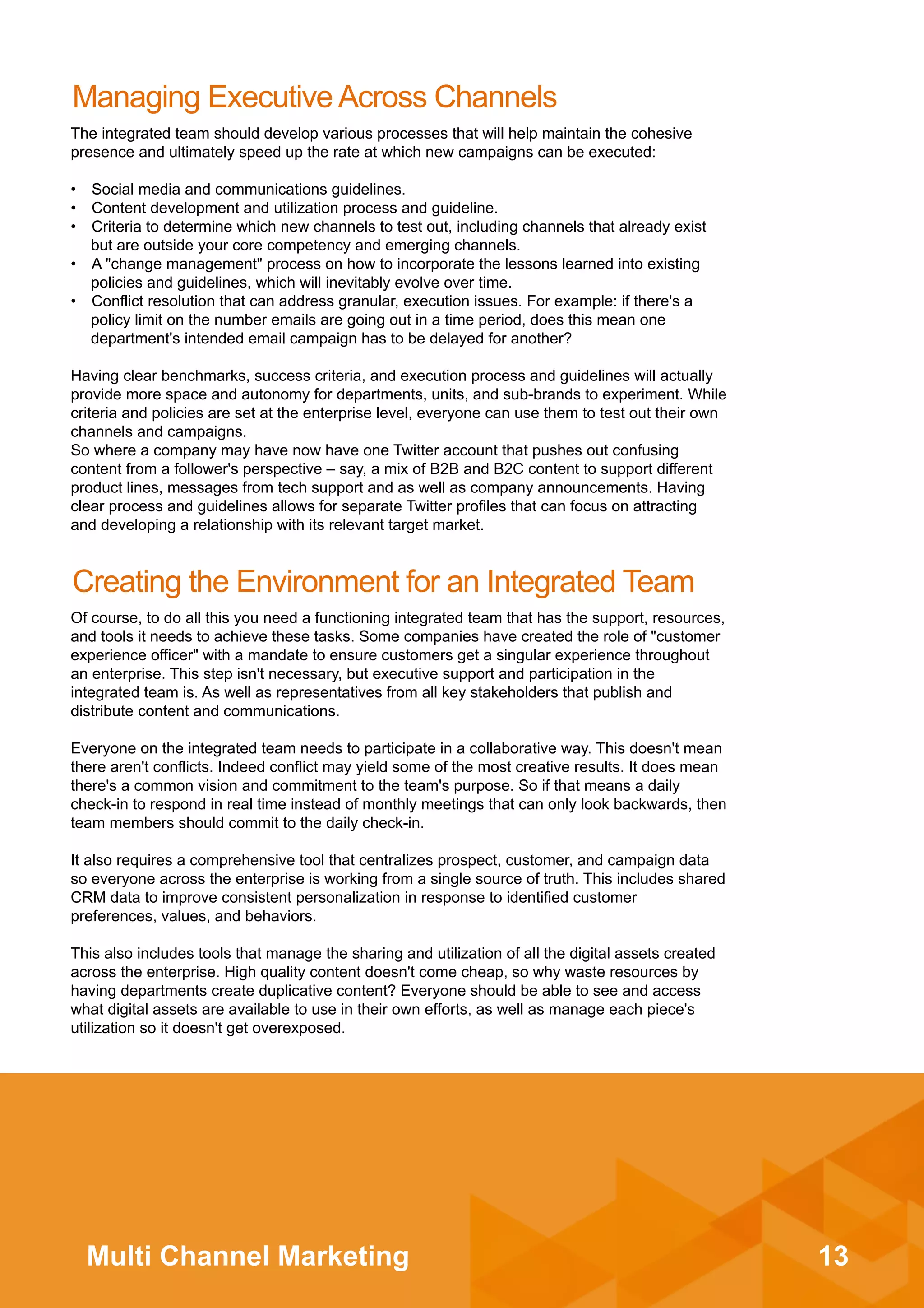13Multi Channel Marketing
Managing Executive Across Channels
The integrated team should develop various processes that will help maintain the cohesive
presence and ultimately speed up the rate at which new campaigns can be executed:
•  Social media and communications guidelines.
•  Content development and utilization process and guideline.
•  Criteria to determine which new channels to test out, including channels that already exist
but are outside your core competency and emerging channels.
•  A "change management" process on how to incorporate the lessons learned into existing
policies and guidelines, which will inevitably evolve over time.
•  Conflict resolution that can address granular, execution issues. For example: if there's a
policy limit on the number emails are going out in a time period, does this mean one
department's intended email campaign has to be delayed for another?
Having clear benchmarks, success criteria, and execution process and guidelines will actually
provide more space and autonomy for departments, units, and sub-brands to experiment. While
criteria and policies are set at the enterprise level, everyone can use them to test out their own
channels and campaigns.
So where a company may have now have one Twitter account that pushes out confusing
content from a follower's perspective – say, a mix of B2B and B2C content to support different
product lines, messages from tech support and as well as company announcements. Having
clear process and guidelines allows for separate Twitter profiles that can focus on attracting
and developing a relationship with its relevant target market.
Creating the Environment for an Integrated Team
Of course, to do all this you need a functioning integrated team that has the support, resources,
and tools it needs to achieve these tasks. Some companies have created the role of "customer
experience officer" with a mandate to ensure customers get a singular experience throughout
an enterprise. This step isn't necessary, but executive support and participation in the
integrated team is. As well as representatives from all key stakeholders that publish and
distribute content and communications.
Everyone on the integrated team needs to participate in a collaborative way. This doesn't mean
there aren't conflicts. Indeed conflict may yield some of the most creative results. It does mean
there's a common vision and commitment to the team's purpose. So if that means a daily
check-in to respond in real time instead of monthly meetings that can only look backwards, then
team members should commit to the daily check-in.
It also requires a comprehensive tool that centralizes prospect, customer, and campaign data
so everyone across the enterprise is working from a single source of truth. This includes shared
CRM data to improve consistent personalization in response to identified customer
preferences, values, and behaviors.
This also includes tools that manage the sharing and utilization of all the digital assets created
across the enterprise. High quality content doesn't come cheap, so why waste resources by
having departments create duplicative content? Everyone should be able to see and access
what digital assets are available to use in their own efforts, as well as manage each piece's
utilization so it doesn't get overexposed.
 