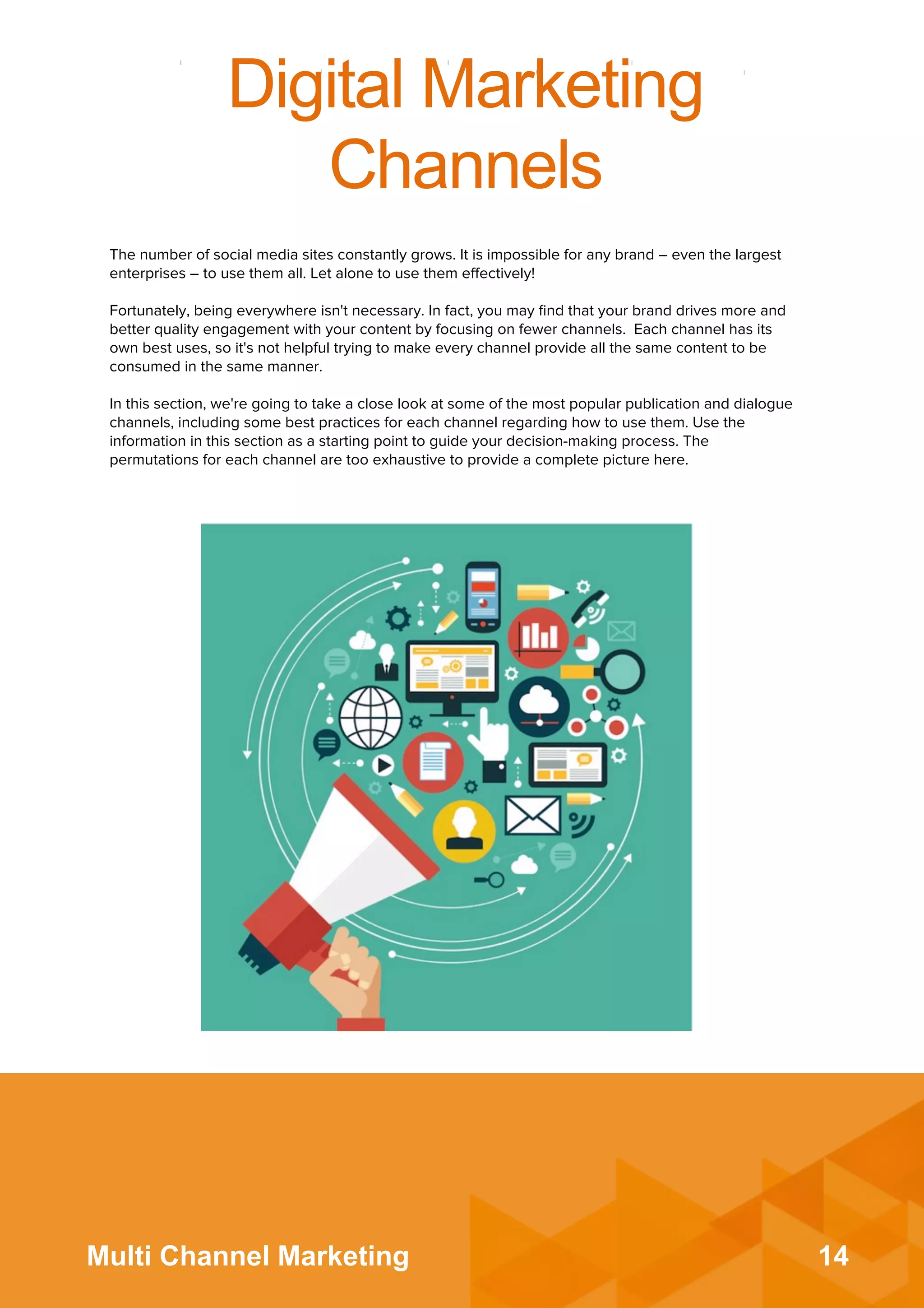 14Multi Channel Marketing
Digital Marketing
Channels
The number of social media sites constantly grows. It is impossible for any brand – even the largest
enterprises – to use them all. Let alone to use them eﬀectively!
 
Fortunately, being everywhere isn't necessary. In fact, you may ﬁnd that your brand drives more and
better quality engagement with your content by focusing on fewer channels. Each channel has its
own best uses, so it's not helpful trying to make every channel provide all the same content to be
consumed in the same manner.
 
In this section, we're going to take a close look at some of the most popular publication and dialogue
channels, including some best practices for each channel regarding how to use them. Use the
information in this section as a starting point to guide your decision-making process. The
permutations for each channel are too exhaustive to provide a complete picture here.
 