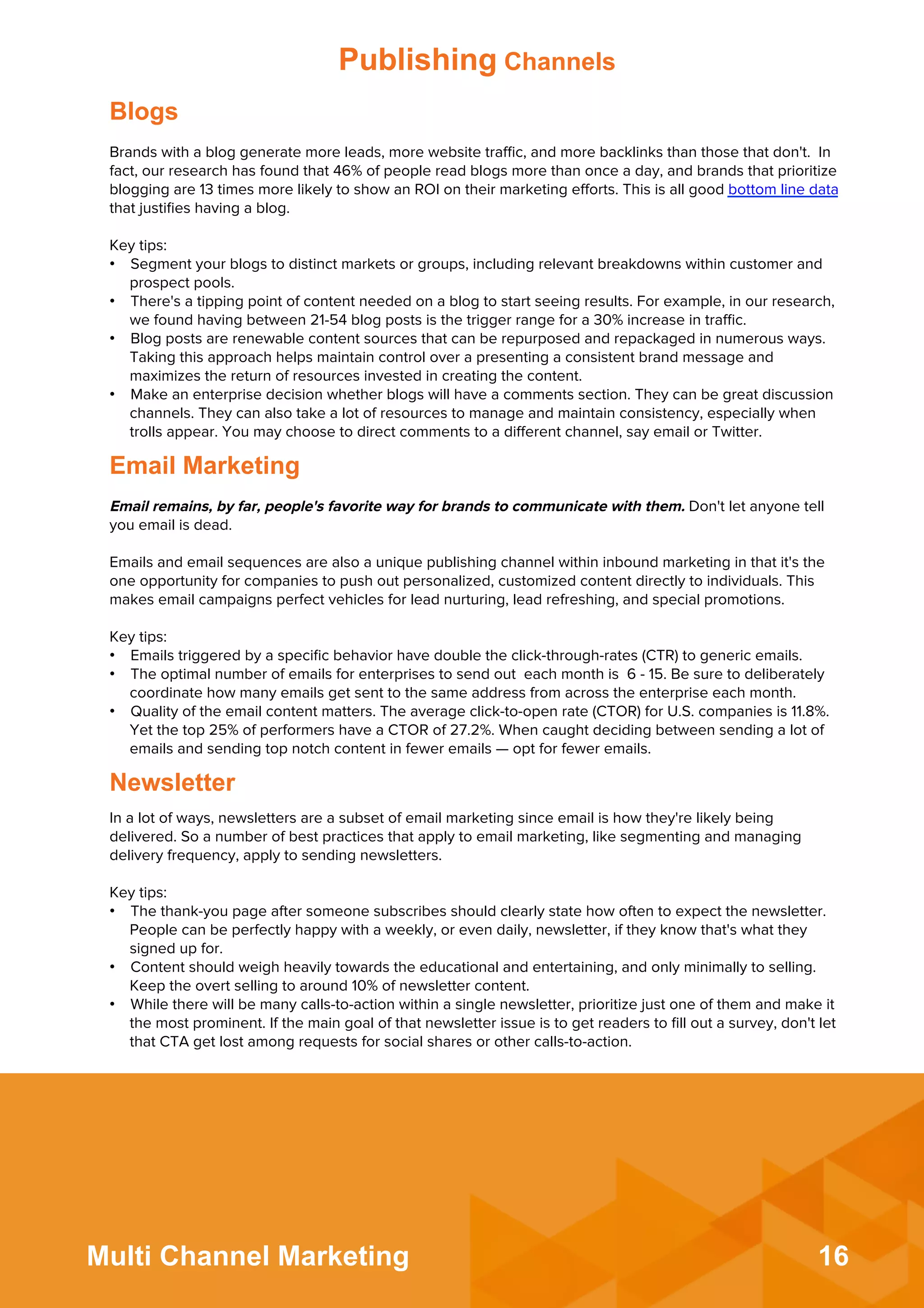 16Multi Channel Marketing
Email remains, by far, people's favorite way for brands to communicate with them. Don't let anyone tell
you email is dead.
 
Emails and email sequences are also a unique publishing channel within inbound marketing in that it's the
one opportunity for companies to push out personalized, customized content directly to individuals. This
makes email campaigns perfect vehicles for lead nurturing, lead refreshing, and special promotions.
 
Key tips:
•  Emails triggered by a speciﬁc behavior have double the click-through-rates (CTR) to generic emails.
•  The optimal number of emails for enterprises to send out each month is 6 - 15. Be sure to deliberately
coordinate how many emails get sent to the same address from across the enterprise each month.
•  Quality of the email content matters. The average click-to-open rate (CTOR) for U.S. companies is 11.8%.
Yet the top 25% of performers have a CTOR of 27.2%. When caught deciding between sending a lot of
emails and sending top notch content in fewer emails — opt for fewer emails.
Email Marketing
In a lot of ways, newsletters are a subset of email marketing since email is how they're likely being
delivered. So a number of best practices that apply to email marketing, like segmenting and managing
delivery frequency, apply to sending newsletters.
 
Key tips:
•  The thank-you page after someone subscribes should clearly state how often to expect the newsletter.
People can be perfectly happy with a weekly, or even daily, newsletter, if they know that's what they
signed up for.
•  Content should weigh heavily towards the educational and entertaining, and only minimally to selling.
Keep the overt selling to around 10% of newsletter content.
•  While there will be many calls-to-action within a single newsletter, prioritize just one of them and make it
the most prominent. If the main goal of that newsletter issue is to get readers to ﬁll out a survey, don't let
that CTA get lost among requests for social shares or other calls-to-action.
Newsletter
Brands with a blog generate more leads, more website traﬃc, and more backlinks than those that don't. In
fact, our research has found that 46% of people read blogs more than once a day, and brands that prioritize
blogging are 13 times more likely to show an ROI on their marketing eﬀorts. This is all good bottom line data
that justiﬁes having a blog.
 
Key tips:
•  Segment your blogs to distinct markets or groups, including relevant breakdowns within customer and
prospect pools.
•  There's a tipping point of content needed on a blog to start seeing results. For example, in our research,
we found having between 21-54 blog posts is the trigger range for a 30% increase in traﬃc.
•  Blog posts are renewable content sources that can be repurposed and repackaged in numerous ways.
Taking this approach helps maintain control over a presenting a consistent brand message and
maximizes the return of resources invested in creating the content.
•  Make an enterprise decision whether blogs will have a comments section. They can be great discussion
channels. They can also take a lot of resources to manage and maintain consistency, especially when
trolls appear. You may choose to direct comments to a diﬀerent channel, say email or Twitter.
Blogs
Publishing Channels
 