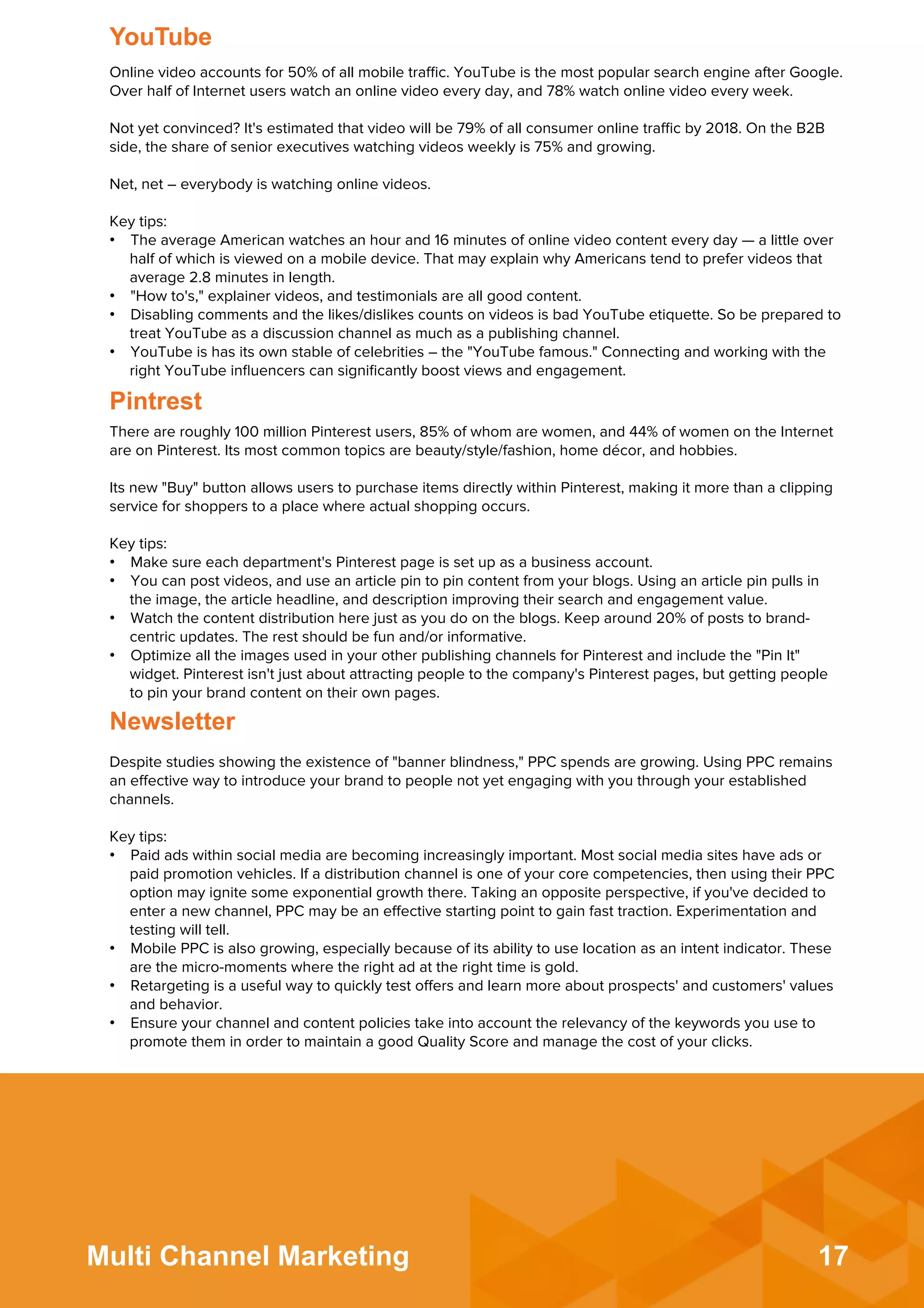 17Multi Channel Marketing
There are roughly 100 million Pinterest users, 85% of whom are women, and 44% of women on the Internet
are on Pinterest. Its most common topics are beauty/style/fashion, home décor, and hobbies.
 
Its new "Buy" button allows users to purchase items directly within Pinterest, making it more than a clipping
service for shoppers to a place where actual shopping occurs.
 
Key tips:
•  Make sure each department's Pinterest page is set up as a business account.
•  You can post videos, and use an article pin to pin content from your blogs. Using an article pin pulls in
the image, the article headline, and description improving their search and engagement value.
•  Watch the content distribution here just as you do on the blogs. Keep around 20% of posts to brand-
centric updates. The rest should be fun and/or informative.
•  Optimize all the images used in your other publishing channels for Pinterest and include the "Pin It"
widget. Pinterest isn't just about attracting people to the company's Pinterest pages, but getting people
to pin your brand content on their own pages.
Pintrest
Despite studies showing the existence of "banner blindness," PPC spends are growing. Using PPC remains
an eﬀective way to introduce your brand to people not yet engaging with you through your established
channels.
 
Key tips:
•  Paid ads within social media are becoming increasingly important. Most social media sites have ads or
paid promotion vehicles. If a distribution channel is one of your core competencies, then using their PPC
option may ignite some exponential growth there. Taking an opposite perspective, if you've decided to
enter a new channel, PPC may be an eﬀective starting point to gain fast traction. Experimentation and
testing will tell.
•  Mobile PPC is also growing, especially because of its ability to use location as an intent indicator. These
are the micro-moments where the right ad at the right time is gold.
•  Retargeting is a useful way to quickly test oﬀers and learn more about prospects' and customers' values
and behavior.
•  Ensure your channel and content policies take into account the relevancy of the keywords you use to
promote them in order to maintain a good Quality Score and manage the cost of your clicks.
Newsletter
Online video accounts for 50% of all mobile traﬃc. YouTube is the most popular search engine after Google.
Over half of Internet users watch an online video every day, and 78% watch online video every week.
 
Not yet convinced? It's estimated that video will be 79% of all consumer online traﬃc by 2018. On the B2B
side, the share of senior executives watching videos weekly is 75% and growing.
 
Net, net – everybody is watching online videos.
 
Key tips:
•  The average American watches an hour and 16 minutes of online video content every day — a little over
half of which is viewed on a mobile device. That may explain why Americans tend to prefer videos that
average 2.8 minutes in length.
•  "How to's," explainer videos, and testimonials are all good content.
•  Disabling comments and the likes/dislikes counts on videos is bad YouTube etiquette. So be prepared to
treat YouTube as a discussion channel as much as a publishing channel.
•  YouTube is has its own stable of celebrities – the "YouTube famous." Connecting and working with the
right YouTube inﬂuencers can signiﬁcantly boost views and engagement.
YouTube
 