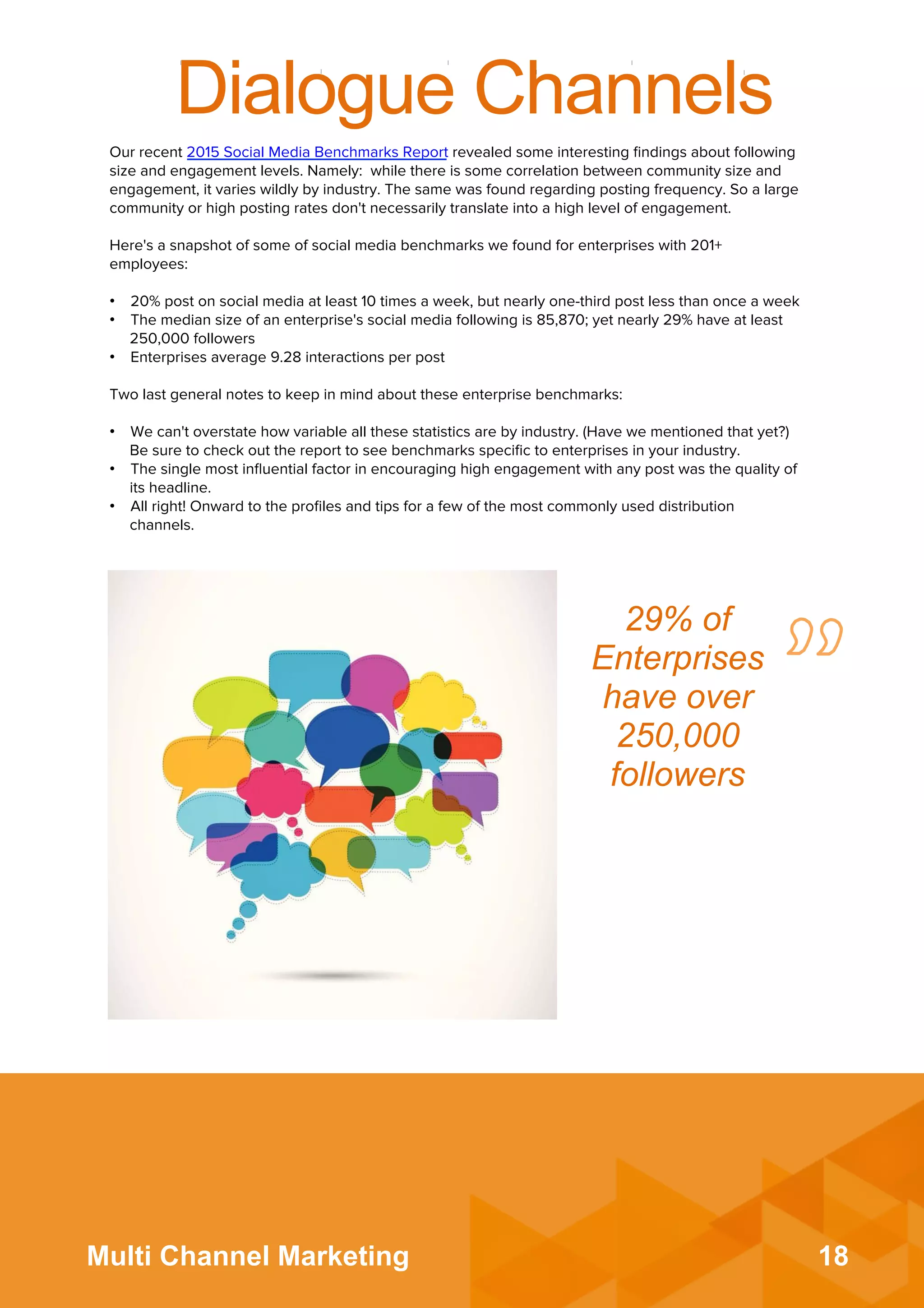 18Multi Channel Marketing
Dialogue Channels
Our recent 2015 Social Media Benchmarks Report revealed some interesting ﬁndings about following
size and engagement levels. Namely: while there is some correlation between community size and
engagement, it varies wildly by industry. The same was found regarding posting frequency. So a large
community or high posting rates don't necessarily translate into a high level of engagement.
 
Here's a snapshot of some of social media benchmarks we found for enterprises with 201+
employees:
 
•  20% post on social media at least 10 times a week, but nearly one-third post less than once a week
•  The median size of an enterprise's social media following is 85,870; yet nearly 29% have at least
250,000 followers
•  Enterprises average 9.28 interactions per post
 
Two last general notes to keep in mind about these enterprise benchmarks:
 
•  We can't overstate how variable all these statistics are by industry. (Have we mentioned that yet?)
Be sure to check out the report to see benchmarks speciﬁc to enterprises in your industry.
•  The single most inﬂuential factor in encouraging high engagement with any post was the quality of
its headline.
•  All right! Onward to the proﬁles and tips for a few of the most commonly used distribution
channels.
29% of
Enterprises
have over
250,000
followers	
  
 