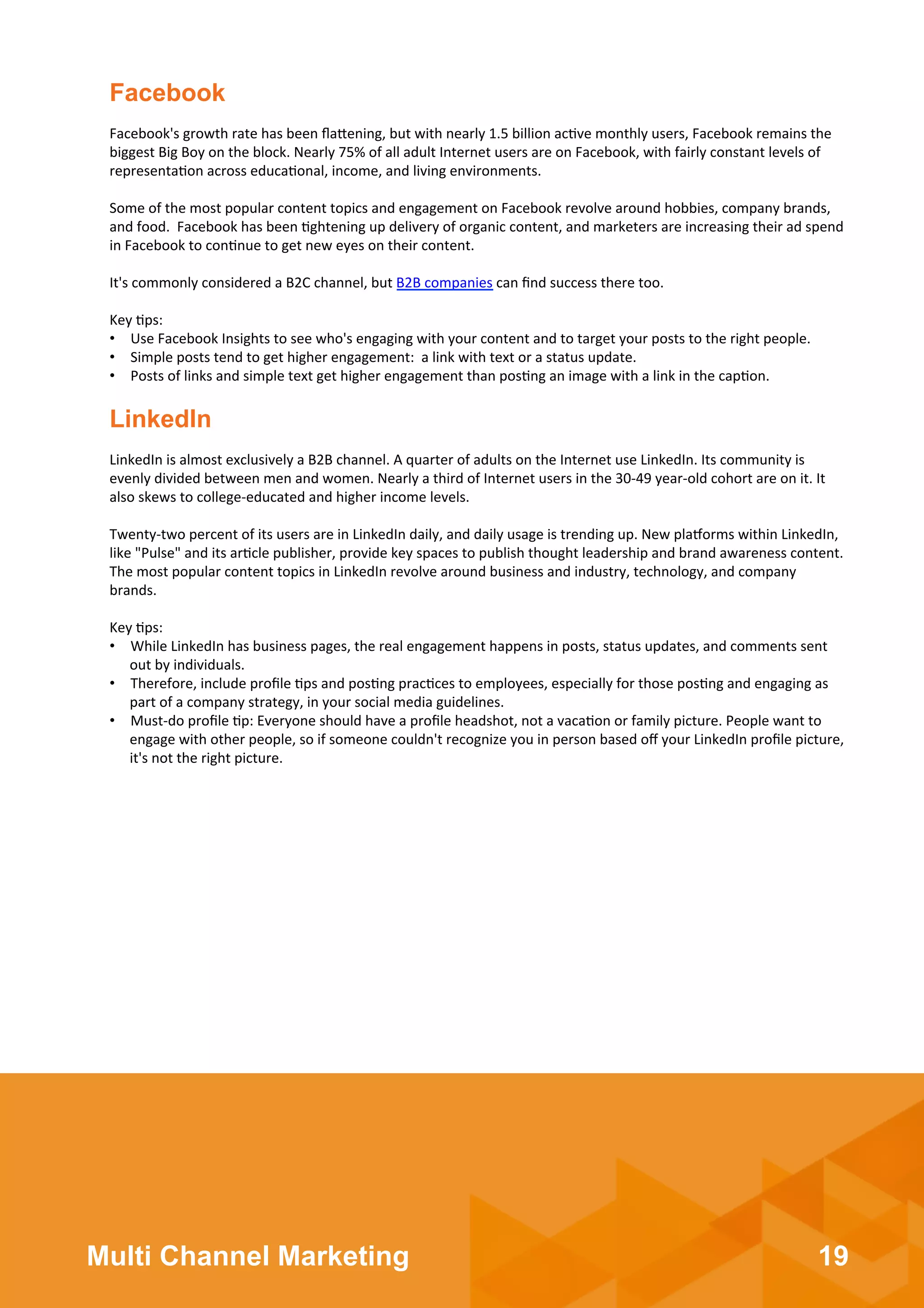 19Multi Channel Marketing
Facebook's	
  growth	
  rate	
  has	
  been	
  ﬂa3ening,	
  but	
  with	
  nearly	
  1.5	
  billion	
  ac;ve	
  monthly	
  users,	
  Facebook	
  remains	
  the	
  
biggest	
  Big	
  Boy	
  on	
  the	
  block.	
  Nearly	
  75%	
  of	
  all	
  adult	
  Internet	
  users	
  are	
  on	
  Facebook,	
  with	
  fairly	
  constant	
  levels	
  of	
  
representa;on	
  across	
  educa;onal,	
  income,	
  and	
  living	
  environments.	
  
	
  	
  
Some	
  of	
  the	
  most	
  popular	
  content	
  topics	
  and	
  engagement	
  on	
  Facebook	
  revolve	
  around	
  hobbies,	
  company	
  brands,	
  
and	
  food.	
  	
  Facebook	
  has	
  been	
  ;ghtening	
  up	
  delivery	
  of	
  organic	
  content,	
  and	
  marketers	
  are	
  increasing	
  their	
  ad	
  spend	
  
in	
  Facebook	
  to	
  con;nue	
  to	
  get	
  new	
  eyes	
  on	
  their	
  content.	
  
	
  	
  
It's	
  commonly	
  considered	
  a	
  B2C	
  channel,	
  but	
  B2B	
  companies	
  can	
  ﬁnd	
  success	
  there	
  too.	
  
	
  	
  
Key	
  ;ps:	
  
•  Use	
  Facebook	
  Insights	
  to	
  see	
  who's	
  engaging	
  with	
  your	
  content	
  and	
  to	
  target	
  your	
  posts	
  to	
  the	
  right	
  people.	
  
•  Simple	
  posts	
  tend	
  to	
  get	
  higher	
  engagement:	
  	
  a	
  link	
  with	
  text	
  or	
  a	
  status	
  update.	
  
•  Posts	
  of	
  links	
  and	
  simple	
  text	
  get	
  higher	
  engagement	
  than	
  pos;ng	
  an	
  image	
  with	
  a	
  link	
  in	
  the	
  cap;on.	
  
Facebook
LinkedIn	
  is	
  almost	
  exclusively	
  a	
  B2B	
  channel.	
  A	
  quarter	
  of	
  adults	
  on	
  the	
  Internet	
  use	
  LinkedIn.	
  Its	
  community	
  is	
  
evenly	
  divided	
  between	
  men	
  and	
  women.	
  Nearly	
  a	
  third	
  of	
  Internet	
  users	
  in	
  the	
  30-­‐49	
  year-­‐old	
  cohort	
  are	
  on	
  it.	
  It	
  
also	
  skews	
  to	
  college-­‐educated	
  and	
  higher	
  income	
  levels.	
  
	
  	
  
Twenty-­‐two	
  percent	
  of	
  its	
  users	
  are	
  in	
  LinkedIn	
  daily,	
  and	
  daily	
  usage	
  is	
  trending	
  up.	
  New	
  plaXorms	
  within	
  LinkedIn,	
  
like	
  "Pulse"	
  and	
  its	
  ar;cle	
  publisher,	
  provide	
  key	
  spaces	
  to	
  publish	
  thought	
  leadership	
  and	
  brand	
  awareness	
  content.	
  
The	
  most	
  popular	
  content	
  topics	
  in	
  LinkedIn	
  revolve	
  around	
  business	
  and	
  industry,	
  technology,	
  and	
  company	
  
brands.	
  
	
  	
  
Key	
  ;ps:	
  
•  While	
  LinkedIn	
  has	
  business	
  pages,	
  the	
  real	
  engagement	
  happens	
  in	
  posts,	
  status	
  updates,	
  and	
  comments	
  sent	
  
out	
  by	
  individuals.	
  
•  Therefore,	
  include	
  proﬁle	
  ;ps	
  and	
  pos;ng	
  prac;ces	
  to	
  employees,	
  especially	
  for	
  those	
  pos;ng	
  and	
  engaging	
  as	
  
part	
  of	
  a	
  company	
  strategy,	
  in	
  your	
  social	
  media	
  guidelines.	
  
•  Must-­‐do	
  proﬁle	
  ;p:	
  Everyone	
  should	
  have	
  a	
  proﬁle	
  headshot,	
  not	
  a	
  vaca;on	
  or	
  family	
  picture.	
  People	
  want	
  to	
  
engage	
  with	
  other	
  people,	
  so	
  if	
  someone	
  couldn't	
  recognize	
  you	
  in	
  person	
  based	
  oﬀ	
  your	
  LinkedIn	
  proﬁle	
  picture,	
  
it's	
  not	
  the	
  right	
  picture.	
  
	
  
LinkedIn
 