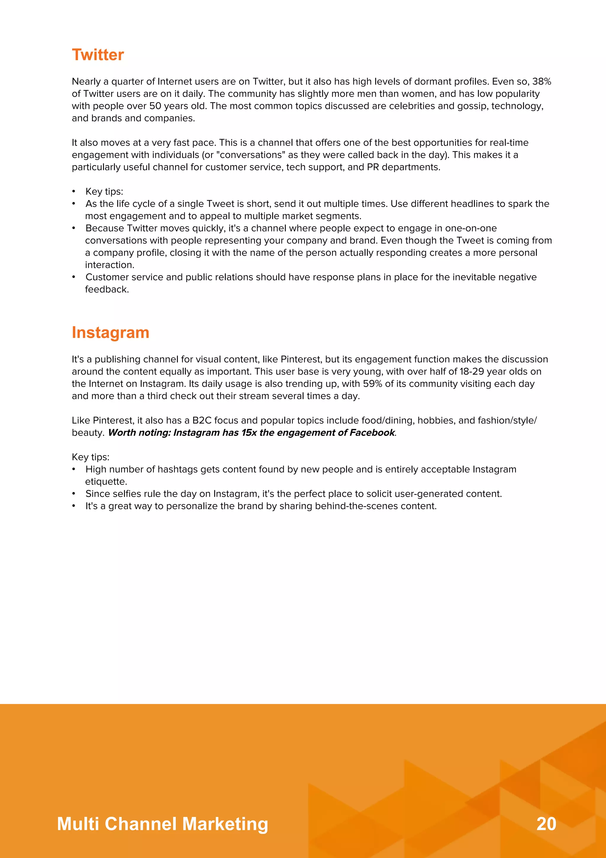 20Multi Channel Marketing
Nearly a quarter of Internet users are on Twitter, but it also has high levels of dormant proﬁles. Even so, 38%
of Twitter users are on it daily. The community has slightly more men than women, and has low popularity
with people over 50 years old. The most common topics discussed are celebrities and gossip, technology,
and brands and companies.
 
It also moves at a very fast pace. This is a channel that oﬀers one of the best opportunities for real-time
engagement with individuals (or "conversations" as they were called back in the day). This makes it a
particularly useful channel for customer service, tech support, and PR departments.
 
•  Key tips:
•  As the life cycle of a single Tweet is short, send it out multiple times. Use diﬀerent headlines to spark the
most engagement and to appeal to multiple market segments.
•  Because Twitter moves quickly, it's a channel where people expect to engage in one-on-one
conversations with people representing your company and brand. Even though the Tweet is coming from
a company proﬁle, closing it with the name of the person actually responding creates a more personal
interaction.
•  Customer service and public relations should have response plans in place for the inevitable negative
feedback.
Twitter
It's a publishing channel for visual content, like Pinterest, but its engagement function makes the discussion
around the content equally as important. This user base is very young, with over half of 18-29 year olds on
the Internet on Instagram. Its daily usage is also trending up, with 59% of its community visiting each day
and more than a third check out their stream several times a day.
 
Like Pinterest, it also has a B2C focus and popular topics include food/dining, hobbies, and fashion/style/
beauty. Worth noting: Instagram has 15x the engagement of Facebook.
 
Key tips:
•  High number of hashtags gets content found by new people and is entirely acceptable Instagram
etiquette.
•  Since selﬁes rule the day on Instagram, it's the perfect place to solicit user-generated content.
•  It's a great way to personalize the brand by sharing behind-the-scenes content.
Instagram
 