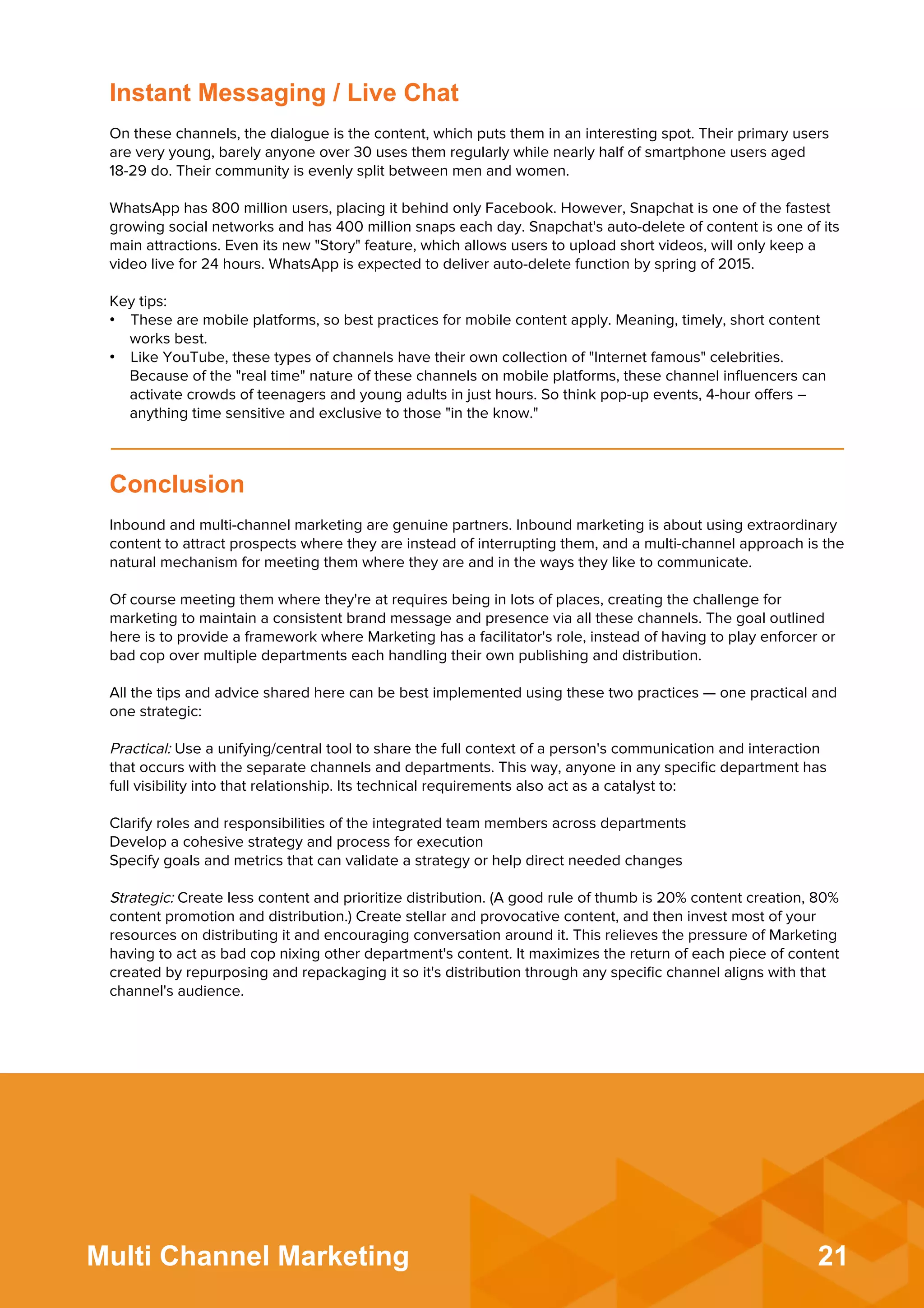 21Multi Channel Marketing
Inbound and multi-channel marketing are genuine partners. Inbound marketing is about using extraordinary
content to attract prospects where they are instead of interrupting them, and a multi-channel approach is the
natural mechanism for meeting them where they are and in the ways they like to communicate.
 
Of course meeting them where they're at requires being in lots of places, creating the challenge for
marketing to maintain a consistent brand message and presence via all these channels. The goal outlined
here is to provide a framework where Marketing has a facilitator's role, instead of having to play enforcer or
bad cop over multiple departments each handling their own publishing and distribution.
 
All the tips and advice shared here can be best implemented using these two practices — one practical and
one strategic:
 
Practical: Use a unifying/central tool to share the full context of a person's communication and interaction
that occurs with the separate channels and departments. This way, anyone in any speciﬁc department has
full visibility into that relationship. Its technical requirements also act as a catalyst to:
 
Clarify roles and responsibilities of the integrated team members across departments
Develop a cohesive strategy and process for execution
Specify goals and metrics that can validate a strategy or help direct needed changes
 
Strategic: Create less content and prioritize distribution. (A good rule of thumb is 20% content creation, 80%
content promotion and distribution.) Create stellar and provocative content, and then invest most of your
resources on distributing it and encouraging conversation around it. This relieves the pressure of Marketing
having to act as bad cop nixing other department's content. It maximizes the return of each piece of content
created by repurposing and repackaging it so it's distribution through any speciﬁc channel aligns with that
channel's audience.
Conclusion
On these channels, the dialogue is the content, which puts them in an interesting spot. Their primary users
are very young, barely anyone over 30 uses them regularly while nearly half of smartphone users aged
18-29 do. Their community is evenly split between men and women.
 
WhatsApp has 800 million users, placing it behind only Facebook. However, Snapchat is one of the fastest
growing social networks and has 400 million snaps each day. Snapchat's auto-delete of content is one of its
main attractions. Even its new "Story" feature, which allows users to upload short videos, will only keep a
video live for 24 hours. WhatsApp is expected to deliver auto-delete function by spring of 2015.
 
Key tips:
•  These are mobile platforms, so best practices for mobile content apply. Meaning, timely, short content
works best.
•  Like YouTube, these types of channels have their own collection of "Internet famous" celebrities.
Because of the "real time" nature of these channels on mobile platforms, these channel inﬂuencers can
activate crowds of teenagers and young adults in just hours. So think pop-up events, 4-hour oﬀers –
anything time sensitive and exclusive to those "in the know."
Instant Messaging / Live Chat
 
