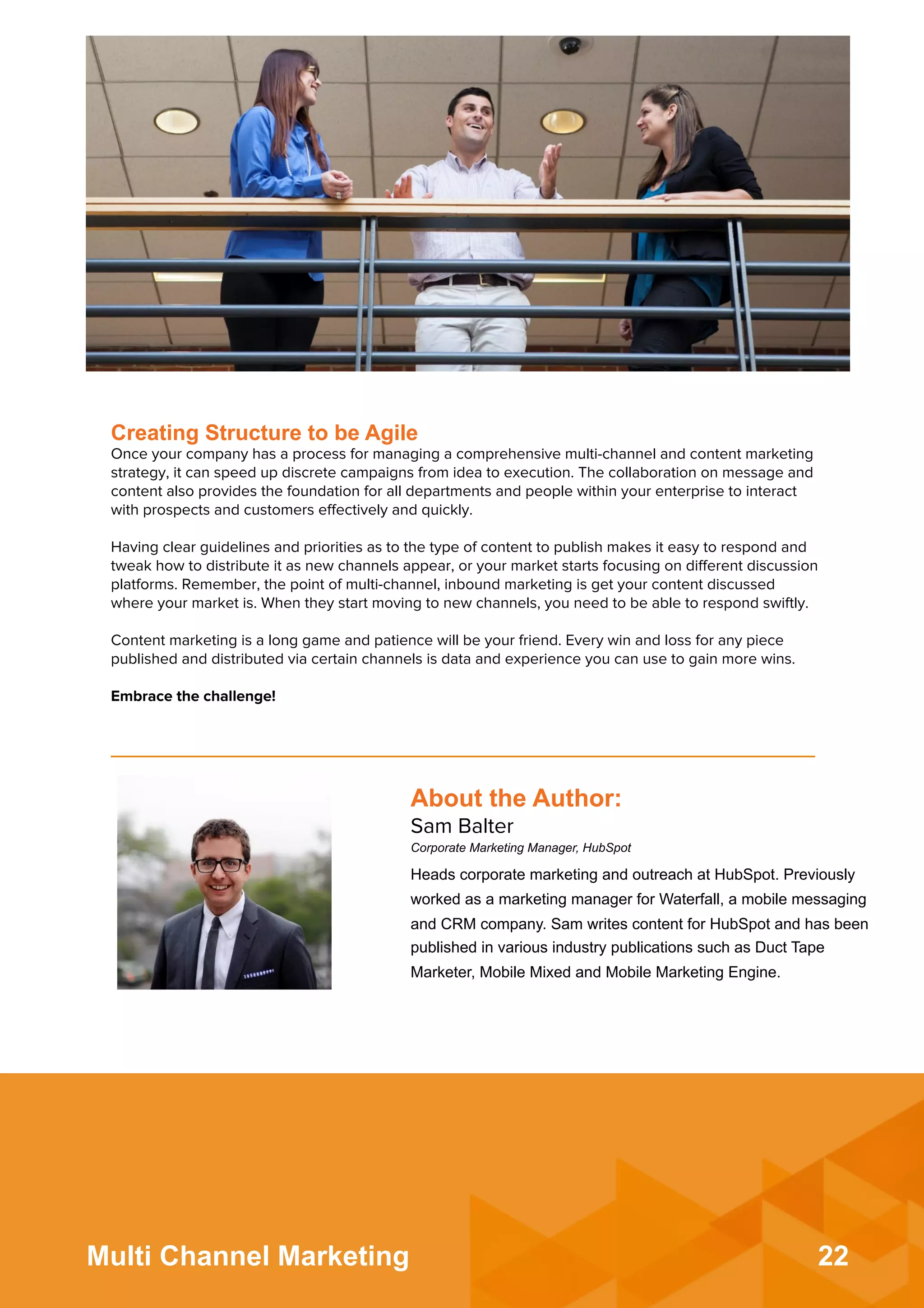 22Multi Channel Marketing
Creating Structure to be Agile
Once your company has a process for managing a comprehensive multi-channel and content marketing
strategy, it can speed up discrete campaigns from idea to execution. The collaboration on message and
content also provides the foundation for all departments and people within your enterprise to interact
with prospects and customers eﬀectively and quickly.
 
Having clear guidelines and priorities as to the type of content to publish makes it easy to respond and
tweak how to distribute it as new channels appear, or your market starts focusing on diﬀerent discussion
platforms. Remember, the point of multi-channel, inbound marketing is get your content discussed
where your market is. When they start moving to new channels, you need to be able to respond swiftly.
 
Content marketing is a long game and patience will be your friend. Every win and loss for any piece
published and distributed via certain channels is data and experience you can use to gain more wins.
 
Embrace the challenge!
About the Author:
Sam Balter
Corporate Marketing Manager, HubSpot
Heads corporate marketing and outreach at HubSpot. Previously
worked as a marketing manager for Waterfall, a mobile messaging
and CRM company. Sam writes content for HubSpot and has been
published in various industry publications such as Duct Tape
Marketer, Mobile Mixed and Mobile Marketing Engine.
 