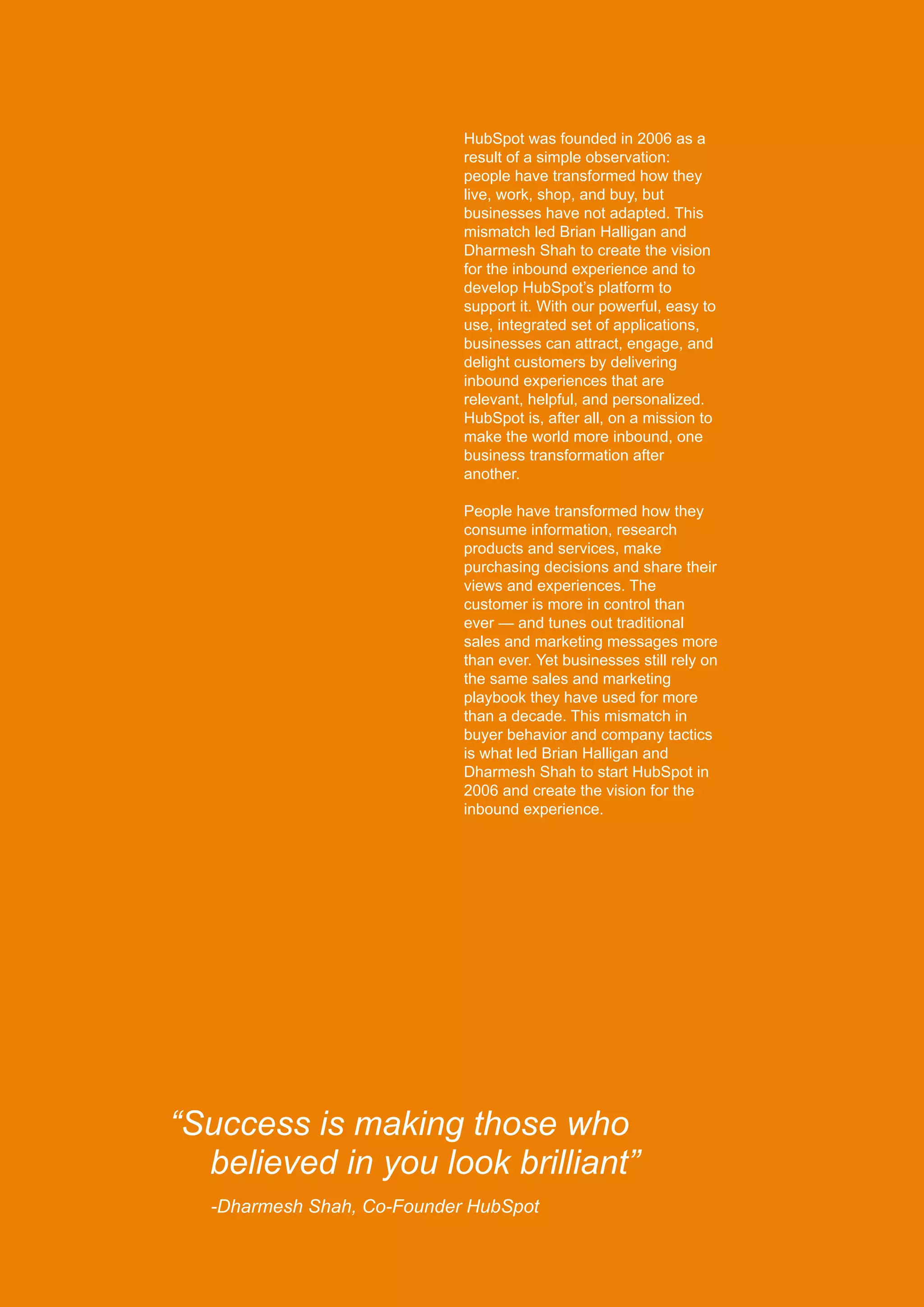 “Success is making those who
believed in you look brilliant”
-Dharmesh Shah, Co-Founder HubSpot
HubSpot was founded in 2006 as a
result of a simple observation:
people have transformed how they
live, work, shop, and buy, but
businesses have not adapted. This
mismatch led Brian Halligan and
Dharmesh Shah to create the vision
for the inbound experience and to
develop HubSpot’s platform to
support it. With our powerful, easy to
use, integrated set of applications,
businesses can attract, engage, and
delight customers by delivering
inbound experiences that are
relevant, helpful, and personalized.
HubSpot is, after all, on a mission to
make the world more inbound, one
business transformation after
another.
People have transformed how they
consume information, research
products and services, make
purchasing decisions and share their
views and experiences. The
customer is more in control than
ever — and tunes out traditional
sales and marketing messages more
than ever. Yet businesses still rely on
the same sales and marketing
playbook they have used for more
than a decade. This mismatch in
buyer behavior and company tactics
is what led Brian Halligan and
Dharmesh Shah to start HubSpot in
2006 and create the vision for the
inbound experience.
 