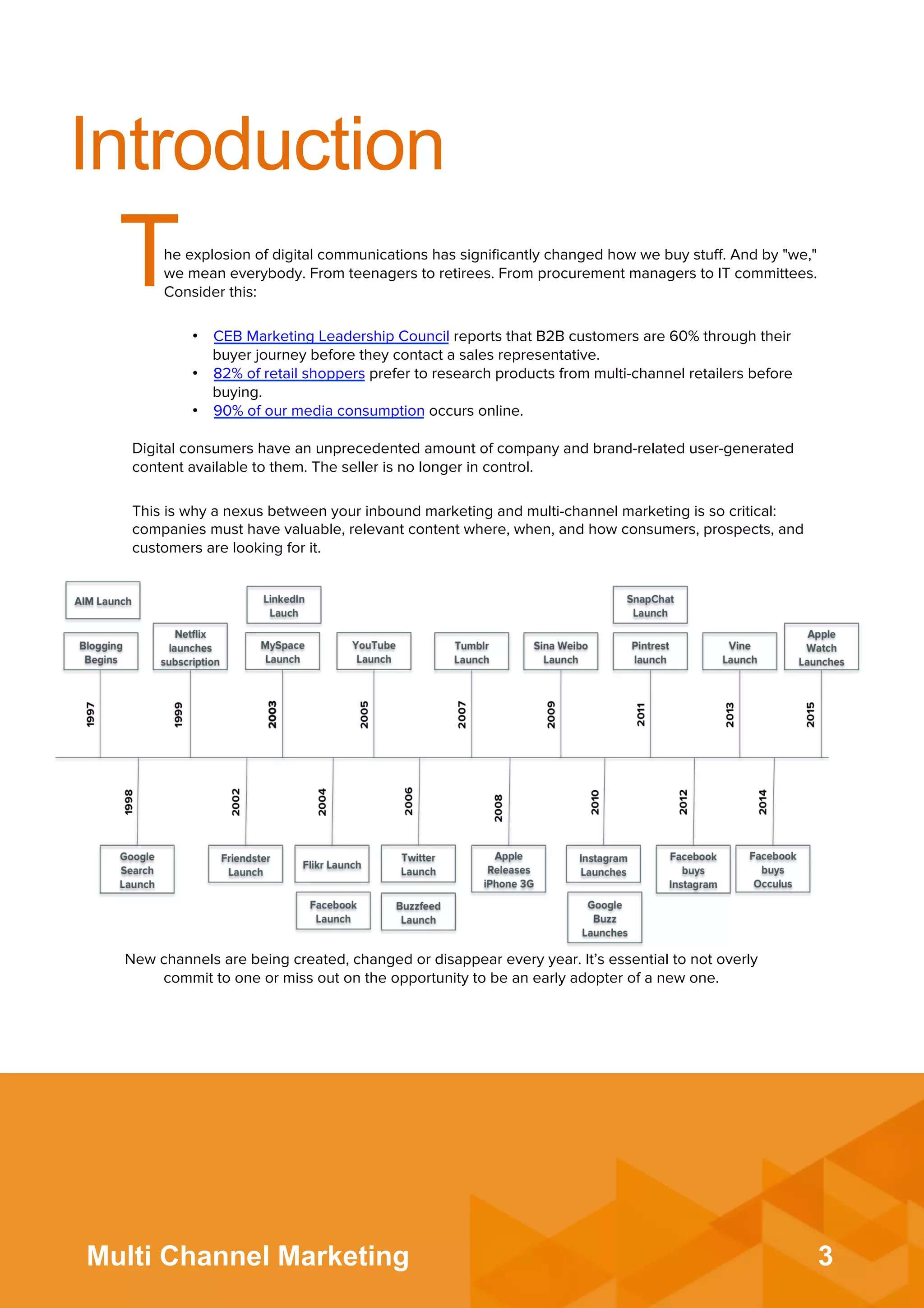 3Multi Channel Marketing
Introduction
The explosion of digital communications has signiﬁcantly changed how we buy stuﬀ. And by "we,"
we mean everybody. From teenagers to retirees. From procurement managers to IT committees.
Consider this:
•  CEB Marketing Leadership Council reports that B2B customers are 60% through their
buyer journey before they contact a sales representative.
•  82% of retail shoppers prefer to research products from multi-channel retailers before
buying.
•  90% of our media consumption occurs online.
Digital consumers have an unprecedented amount of company and brand-related user-generated
content available to them. The seller is no longer in control.
This is why a nexus between your inbound marketing and multi-channel marketing is so critical:
companies must have valuable, relevant content where, when, and how consumers, prospects, and
customers are looking for it.
New channels are being created, changed or disappear every year. It’s essential to not overly
commit to one or miss out on the opportunity to be an early adopter of a new one.
 
