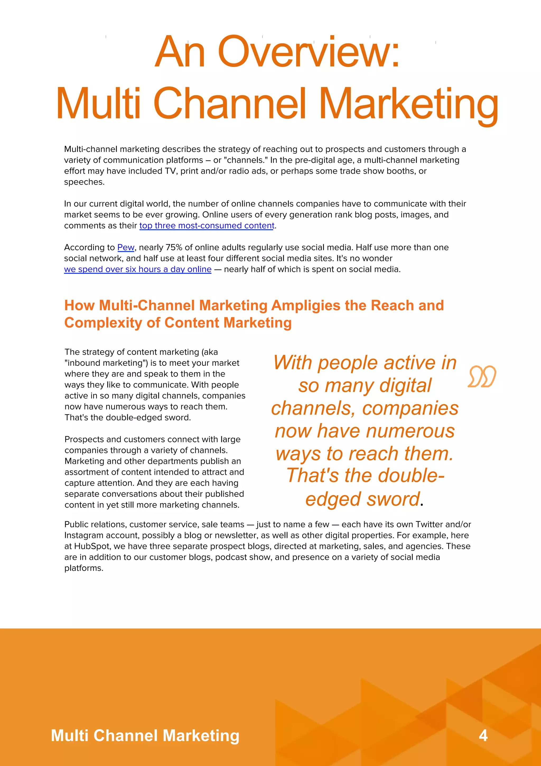 4Multi Channel Marketing
An Overview:
Multi Channel Marketing
Multi-channel marketing describes the strategy of reaching out to prospects and customers through a
variety of communication platforms – or "channels." In the pre-digital age, a multi-channel marketing
eﬀort may have included TV, print and/or radio ads, or perhaps some trade show booths, or
speeches.
 
In our current digital world, the number of online channels companies have to communicate with their
market seems to be ever growing. Online users of every generation rank blog posts, images, and
comments as their top three most-consumed content.
 
According to Pew, nearly 75% of online adults regularly use social media. Half use more than one
social network, and half use at least four diﬀerent social media sites. It's no wonder
we spend over six hours a day online — nearly half of which is spent on social media.
The strategy of content marketing (aka
"inbound marketing") is to meet your market
where they are and speak to them in the
ways they like to communicate. With people
active in so many digital channels, companies
now have numerous ways to reach them.
That's the double-edged sword.
 
Prospects and customers connect with large
companies through a variety of channels.
Marketing and other departments publish an
assortment of content intended to attract and
capture attention. And they are each having
separate conversations about their published
content in yet still more marketing channels.
Public relations, customer service, sale teams — just to name a few — each have its own Twitter and/or
Instagram account, possibly a blog or newsletter, as well as other digital properties. For example, here
at HubSpot, we have three separate prospect blogs, directed at marketing, sales, and agencies. These
are in addition to our customer blogs, podcast show, and presence on a variety of social media
platforms.
With people active in
so many digital
channels, companies
now have numerous
ways to reach them.
That's the double-
edged sword.	
  
How Multi-Channel Marketing Ampligies the Reach and
Complexity of Content Marketing
 