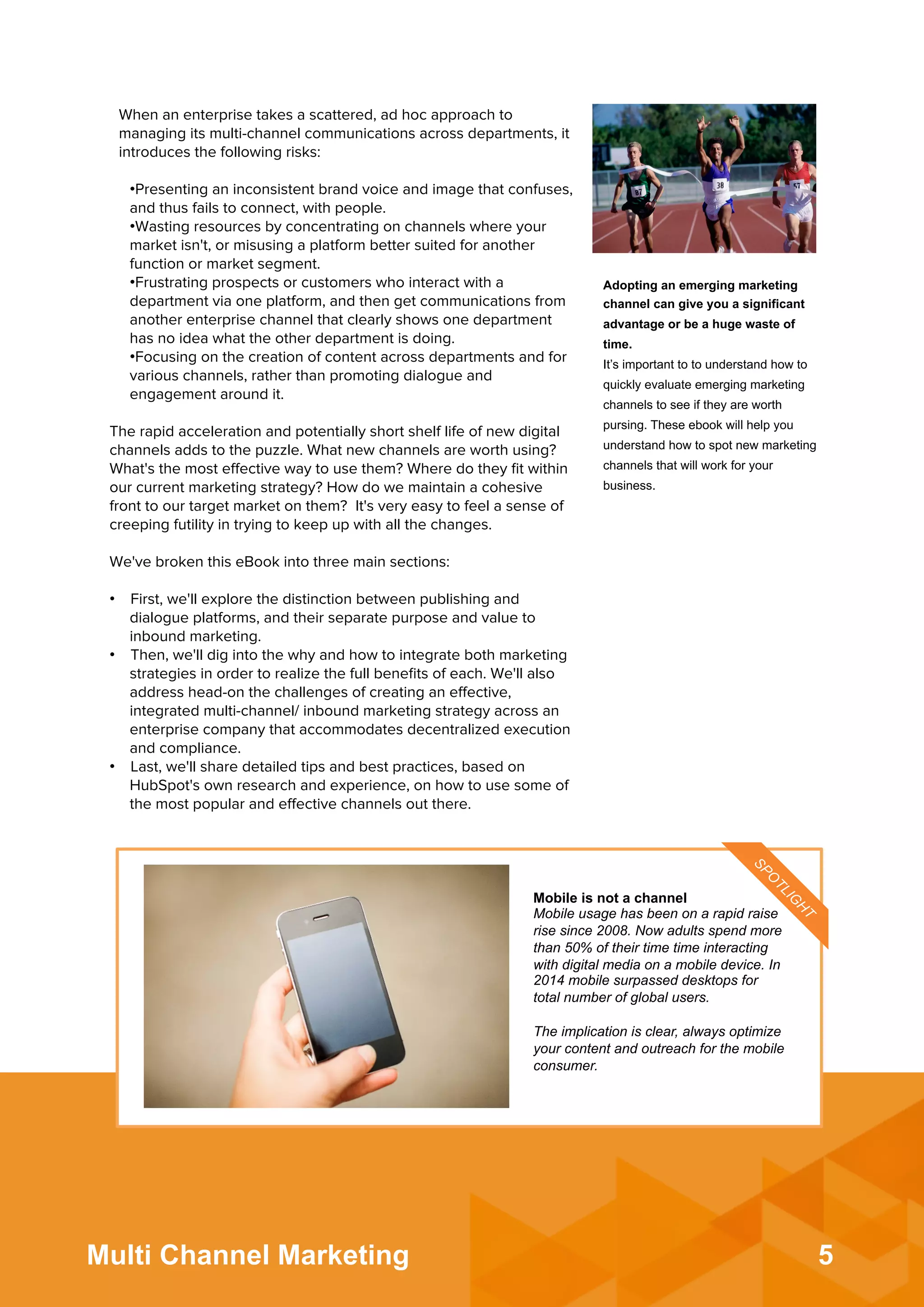 5Multi Channel Marketing
When an enterprise takes a scattered, ad hoc approach to
managing its multi-channel communications across departments, it
introduces the following risks:
• Presenting an inconsistent brand voice and image that confuses,
and thus fails to connect, with people.
• Wasting resources by concentrating on channels where your
market isn't, or misusing a platform better suited for another
function or market segment.
• Frustrating prospects or customers who interact with a
department via one platform, and then get communications from
another enterprise channel that clearly shows one department
has no idea what the other department is doing.
• Focusing on the creation of content across departments and for
various channels, rather than promoting dialogue and
engagement around it.
The rapid acceleration and potentially short shelf life of new digital
channels adds to the puzzle. What new channels are worth using?
What's the most eﬀective way to use them? Where do they ﬁt within
our current marketing strategy? How do we maintain a cohesive
front to our target market on them? It's very easy to feel a sense of
creeping futility in trying to keep up with all the changes.
 
We've broken this eBook into three main sections:
 
•  First, we'll explore the distinction between publishing and
dialogue platforms, and their separate purpose and value to
inbound marketing.
•  Then, we'll dig into the why and how to integrate both marketing
strategies in order to realize the full beneﬁts of each. We'll also
address head-on the challenges of creating an eﬀective,
integrated multi-channel/ inbound marketing strategy across an
enterprise company that accommodates decentralized execution
and compliance.
•  Last, we'll share detailed tips and best practices, based on
HubSpot's own research and experience, on how to use some of
the most popular and eﬀective channels out there.
Adopting an emerging marketing
channel can give you a significant
advantage or be a huge waste of
time.
It’s important to to understand how to
quickly evaluate emerging marketing
channels to see if they are worth
pursing. These ebook will help you
understand how to spot new marketing
channels that will work for your
business.
Mobile is not a channel
Mobile usage has been on a rapid raise
rise since 2008. Now adults spend more
than 50% of their time time interacting
with digital media on a mobile device. In
2014 mobile surpassed desktops for
total number of global users.
The implication is clear, always optimize
your content and outreach for the mobile
consumer. 	
  
 