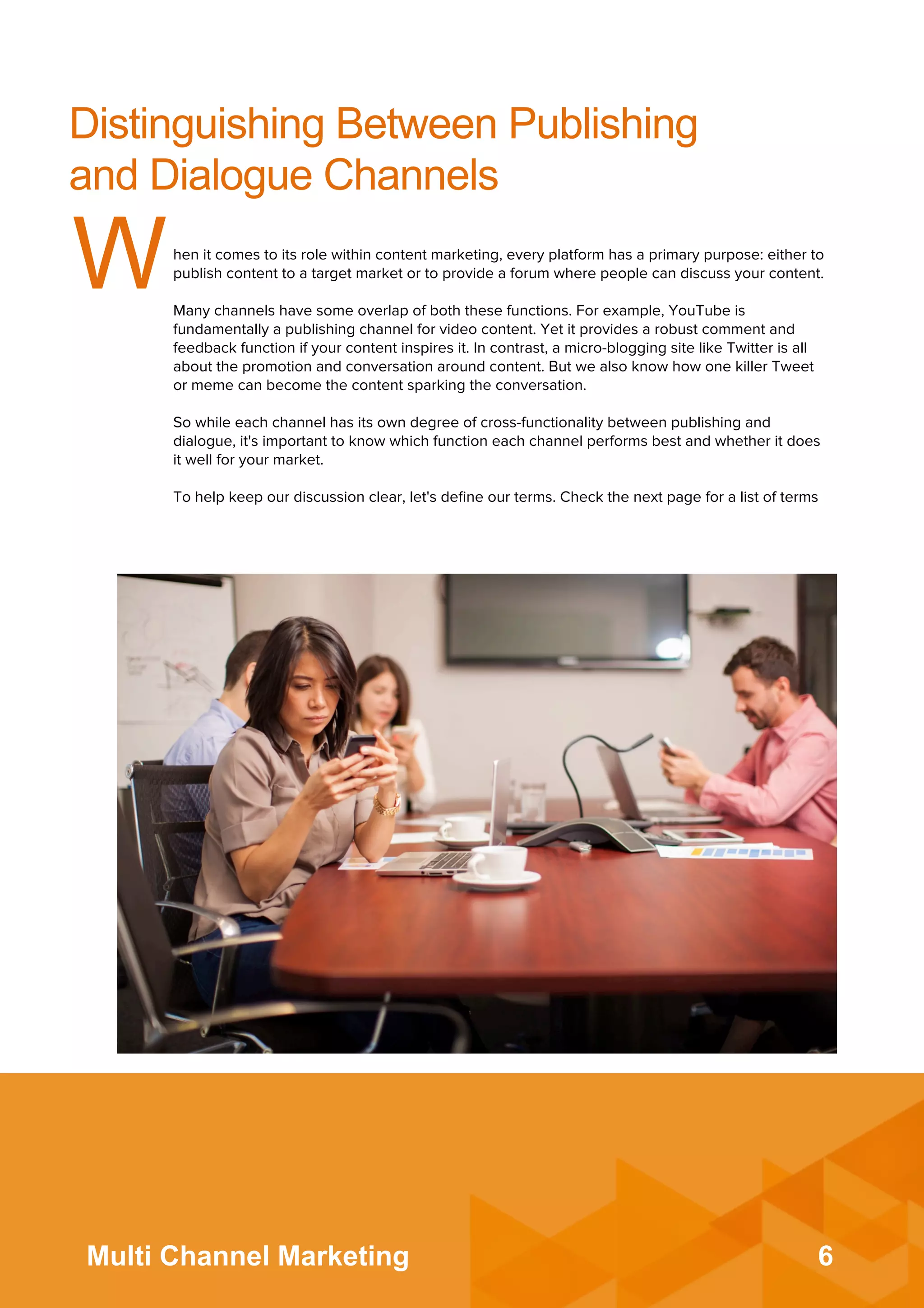 6Multi Channel Marketing
Distinguishing Between Publishing
and Dialogue Channels
When it comes to its role within content marketing, every platform has a primary purpose: either to
publish content to a target market or to provide a forum where people can discuss your content.
 
Many channels have some overlap of both these functions. For example, YouTube is
fundamentally a publishing channel for video content. Yet it provides a robust comment and
feedback function if your content inspires it. In contrast, a micro-blogging site like Twitter is all
about the promotion and conversation around content. But we also know how one killer Tweet
or meme can become the content sparking the conversation.
 
So while each channel has its own degree of cross-functionality between publishing and
dialogue, it's important to know which function each channel performs best and whether it does
it well for your market.
 
To help keep our discussion clear, let's deﬁne our terms. Check the next page for a list of terms
 