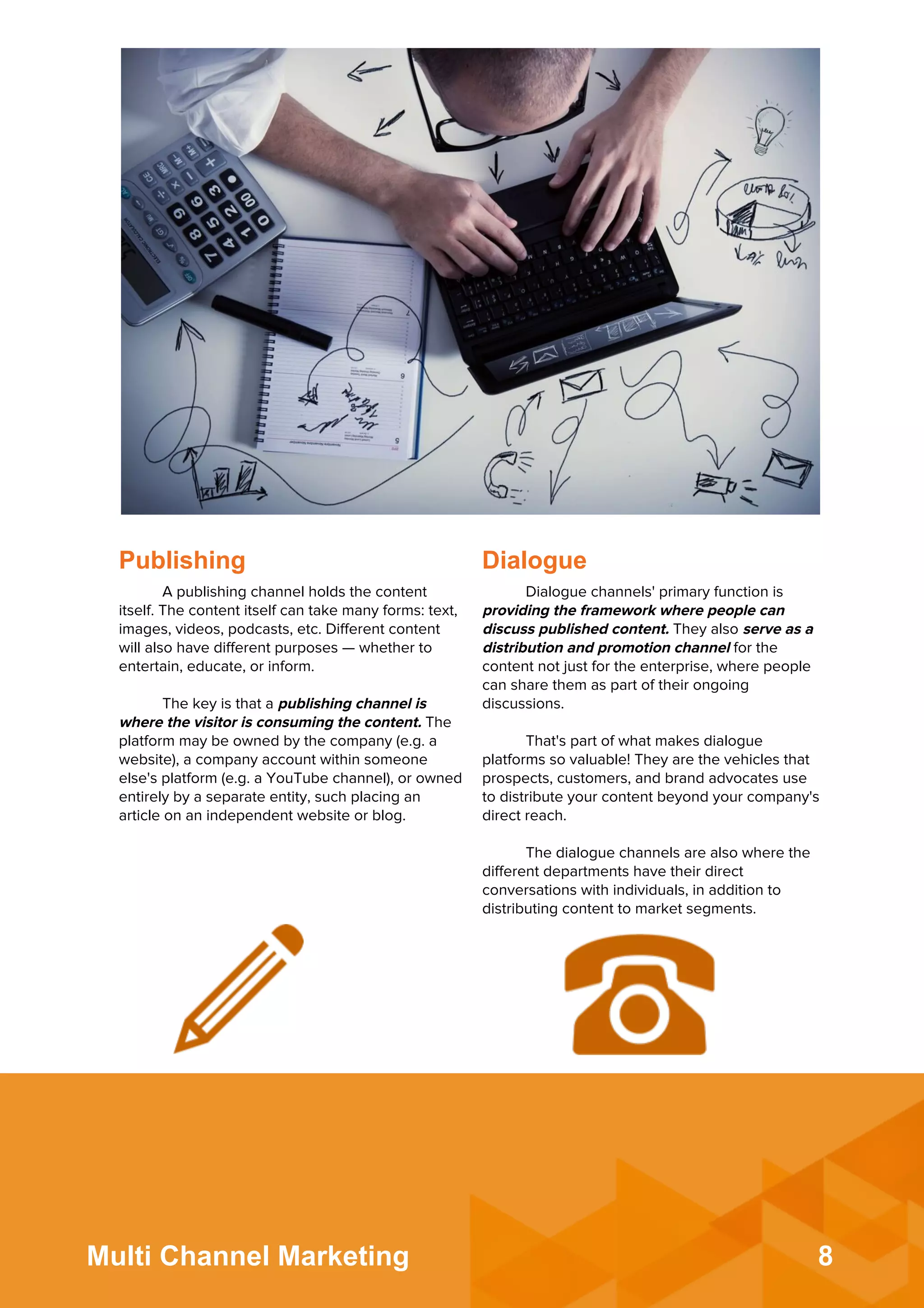 8Multi Channel Marketing
Publishing Dialogue
A publishing channel holds the content
itself. The content itself can take many forms: text,
images, videos, podcasts, etc. Diﬀerent content
will also have diﬀerent purposes — whether to
entertain, educate, or inform.
 
The key is that a publishing channel is
where the visitor is consuming the content. The
platform may be owned by the company (e.g. a
website), a company account within someone
else's platform (e.g. a YouTube channel), or owned
entirely by a separate entity, such placing an
article on an independent website or blog.
Dialogue channels' primary function is
providing the framework where people can
discuss published content. They also serve as a
distribution and promotion channel for the
content not just for the enterprise, where people
can share them as part of their ongoing
discussions.
 
That's part of what makes dialogue
platforms so valuable! They are the vehicles that
prospects, customers, and brand advocates use
to distribute your content beyond your company's
direct reach.
 
The dialogue channels are also where the
diﬀerent departments have their direct
conversations with individuals, in addition to
distributing content to market segments.
 