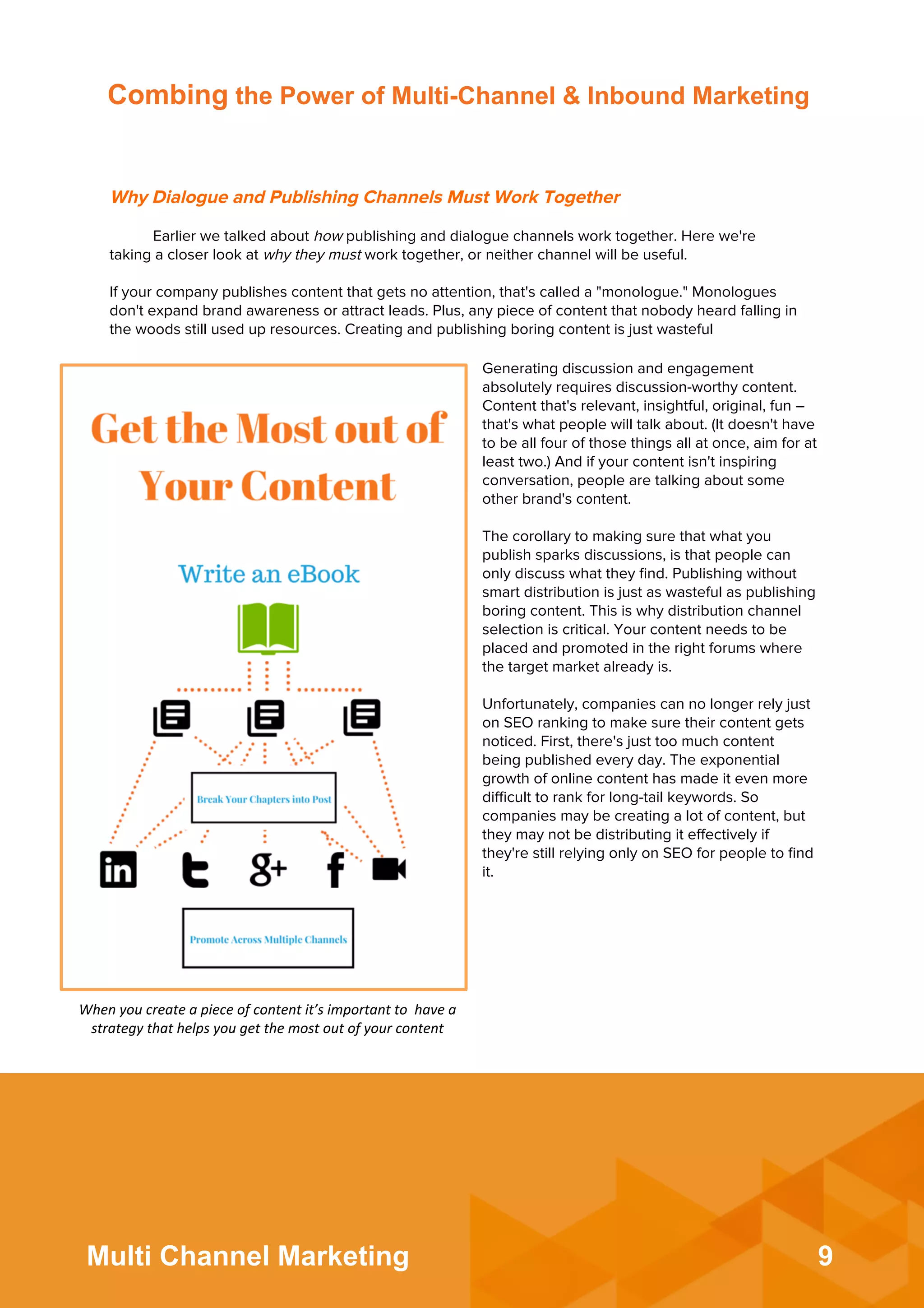 9Multi Channel Marketing
Combing the Power of Multi-Channel & Inbound Marketing
Why Dialogue and Publishing Channels Must Work Together
Earlier we talked about how publishing and dialogue channels work together. Here we're
taking a closer look at why they must work together, or neither channel will be useful.
 
If your company publishes content that gets no attention, that's called a "monologue." Monologues
don't expand brand awareness or attract leads. Plus, any piece of content that nobody heard falling in
the woods still used up resources. Creating and publishing boring content is just wasteful
Generating discussion and engagement
absolutely requires discussion-worthy content.
Content that's relevant, insightful, original, fun –
that's what people will talk about. (It doesn't have
to be all four of those things all at once, aim for at
least two.) And if your content isn't inspiring
conversation, people are talking about some
other brand's content.
 
The corollary to making sure that what you
publish sparks discussions, is that people can
only discuss what they ﬁnd. Publishing without
smart distribution is just as wasteful as publishing
boring content. This is why distribution channel
selection is critical. Your content needs to be
placed and promoted in the right forums where
the target market already is.
 
Unfortunately, companies can no longer rely just
on SEO ranking to make sure their content gets
noticed. First, there's just too much content
being published every day. The exponential
growth of online content has made it even more
diﬃcult to rank for long-tail keywords. So
companies may be creating a lot of content, but
they may not be distributing it eﬀectively if
they're still relying only on SEO for people to ﬁnd
it.
When	
  you	
  create	
  a	
  piece	
  of	
  content	
  it’s	
  important	
  to	
  	
  have	
  a	
  
strategy	
  that	
  helps	
  you	
  get	
  the	
  most	
  out	
  of	
  your	
  content	
  	
  
 