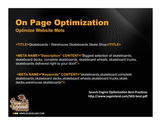 On Page Optimization
Optimize Website Meta


<TITLE>Skateboards - Warehouse Skateboards Skate Shop</TITLE>


<META NAME="Description" CONTENT="Biggest selection of skateboards,
skateboard decks, complete skateboards, skateboard wheels, skateboard trucks,
skateboards delivered right to your door!">


 <META NAME="Keywords" CONTENT="skateboards,skateboard,complete
skateboards,skateboard decks,skateboard wheels,skateboard trucks,skate
decks,warehouse skateboards">
 