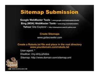 Sitemap Submission
  Google WebMaster Tools - www.google.com/webmasters/tools/
  Bing (MSN) WebMaster Tools - www.bing.com/webmasters
    Yahoo! Site Explorer - http://siteexplorer.search.yahoo.com

                    Create Sitemaps
                   www.gsitecrawler.com

Create a Robots.txt file and place in the root directory
           www.yourdomain.com/robots.txt
  User-agent: *
  Disallow: /my-dirty-photos
  Sitemap: http://www.domain.com/sitemap.xml
 