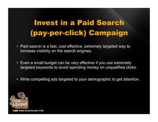 Invest in a Paid Search
       (pay-per-click) Campaign
• Paid search is a fast, cost effective, extremely targeted way to
  increase visibility on the search engines.

• Even a small budget can be very effective if you use extremely
  targeted keywords to avoid spending money on unqualified clicks.

• Write compelling ads targeted to your demographic to get attention.
 