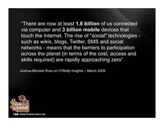 “There are now at least 1.6 billion of us connected
via computer and 3 billion mobile devices that
touch the Internet. The rise of "social" technologies -
such as wikis, blogs, Twitter, SMS and social
networks - means that the barriers to participation
across the planet (in terms of the cost, access and
skills required) are rapidly approaching zero”

Joshua-Michele Ross on O’Reilly Insights – March 2009
 
