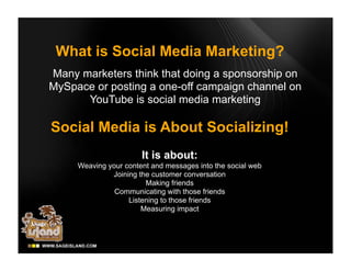 What is Social Media Marketing?
Many marketers think that doing a sponsorship on
MySpace or posting a one-off campaign channel on
      YouTube is social media marketing

Social Media is About Socializing!
                       It is about:
     Weaving your content and messages into the social web
              Joining the customer conversation
                        Making friends
               Communicating with those friends
                   Listening to those friends
                       Measuring impact
 