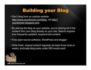 Building your Blog
• Don’t blog from an outside website.
  http://www.yourdomain.com/blog, not http://
  yourdomain.blogspot.com

• By placing the blog on your website, you’re placing all of the
  content from your blog directly on your site. Search engines
  love frequently updated, keyword-rich content.

• Free open source software, WordPress and blogger

• Write fresh, original content regularly (at least three times a
  week), and keep blog posts under 500 words each.
 