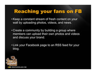 Reaching your fans on FB
• Keep a constant stream of fresh content on your
  wall by uploading photos, videos, and news.

• Create a community by building a group where
  members can upload their own photos and videos
  and discuss your brand.

• Link your Facebook page to an RSS feed for your
  blog.
 