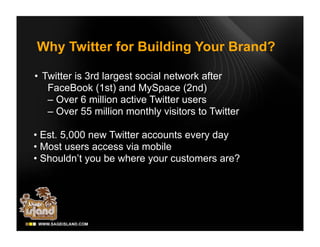 Why Twitter for Building Your Brand?

• Twitter is 3rd largest social network after
   FaceBook (1st) and MySpace (2nd)
   – Over 6 million active Twitter users
   – Over 55 million monthly visitors to Twitter

• Est. 5,000 new Twitter accounts every day
• Most users access via mobile
• Shouldn’t you be where your customers are?
 